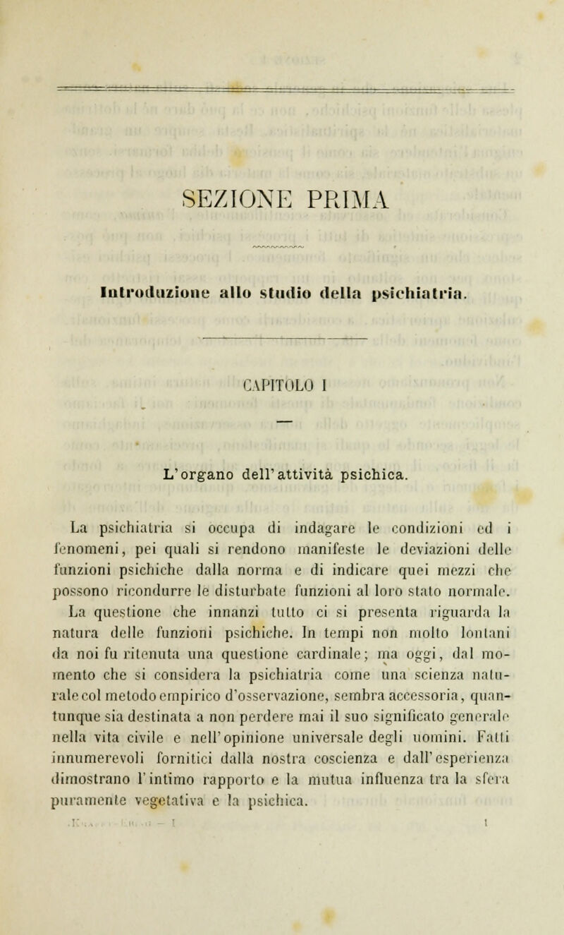 SEZIONE PRIMA Introduzione allo studio della psichiatria. CAPITOLO L'organo dell'attività psichica. La psichiatria si occupa di indagare le condizioni ed i fenomeni, pei quali si rendono manifeste le deviazioni delle funzioni psichiche dalla nonna e di indicare quei mezzi che possono ricondurre le disturbate funzioni al loro stato normali'. La questione che innanzi tutto ci si presenta riguarda la natura delle funzioni psichiche. In tempi non molto lontani da noi fu ritenuta una questione cardinale; ma oggi, dal mo- mento che si considera la psichiatria come una scienza natu- rale col metodo empirico d'osservazione, sembra accessoria, quan- tunque sia destinata a non perdere mai il suo significato generale nella vita civile e nell'opinione universale degli uomini. Fani innumerevoli fornitici dalla nostra coscienza e dall'esperienza dimostrano l'intimo rapporto e la mutua influenza tra la sfera puramente vegetativa e la psichica.