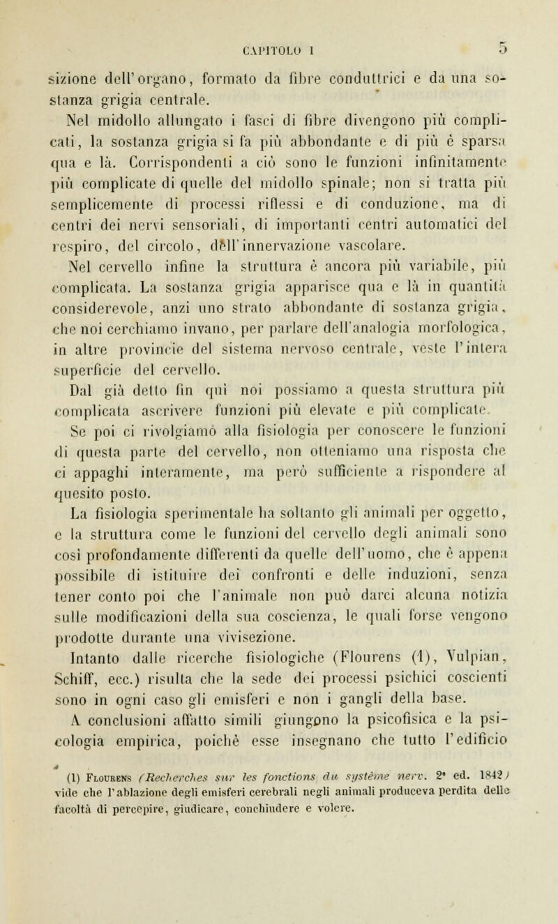 dizione dell' organo, formato da fibre conduttrici e danna so- stanza grigia centrale. Nel midollo allungato i fasci di fibre divengono più compli- cati, la sostanza grigia si fa più abbondante e di più è sparsa qua e là. Corrispondenti a ciò sono le funzioni infinitamente più complicate di quelle del midollo spinale; non si tratta più semplicemente di processi riflessi e di conduzione, ma di centri dei nervi sensoriali, di importanti centri automatici del respiro, del circolo, dell'innervazione vascolare. Nel cervello infine la struttura è ancora più variabile, più complicata. La sostanza grigia apparisce qua e là in quantità considerevole, anzi uno strato abbondante di sostanza grigia, che noi cerchiamo invano, per parlare dell'analogia morfologica, in altre provincite del sistema nervoso centrale, veste l'intera superfìcie del cervello. Dal già detto fin qui noi possiamo a questa struttura più complicata ascrivere funzioni più elevate e più complicale Se poi ci rivolgiamo alla fisiologia per conoscere le funzioni di questa parte del cervello, non otteniamo una risposta clic ci appaghi interamente, ma però sufficiente a rispondere al quesito posto. La fisiologia sperimentale ha soltanto gii animali per oggetto, e la struttura come le funzioni del cervello degli animali sono cosi profondamente differenti da quelle dell'uomo, che è appena possibile di istituire dei confronti e delle induzioni, senza tener conto poi che l'animale non può darci alcuna notizia sulle modificazioni della sua coscienza, le quali forse vengono prodotte durante una vivisezione. Intanto dalle ricerche fisiologiche (Flourens (1), Vulpian, Schiff, ecc.) risulta che la sede dei processi psichici coscienti sono in ogni caso gli emisferi e non i gangli della base. A conclusioni affatto simili giungono la psicofìsica e la psi- cologia empirica, poiché esse insegnano che tutto l'edificio (1) Flourens (Recherches sur les fonctions du système fiero. 2* ed. 18-12/1 vide che l'ablazione degli emisferi cerebrali negli animali produceva perdita dello facoltà di percepire, giudicare, conchiudere e volere.