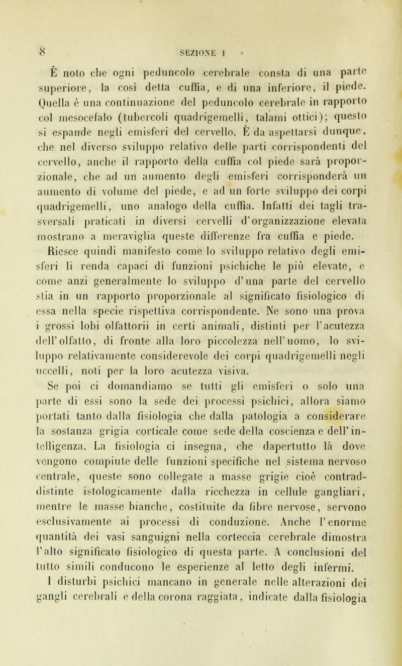 È noto che ogni peduncolo cerebrale consta di una parte superiore, la così detta cuffia, e di una inferiore, il piede. Quella è una continuazione del peduncolo cerebrale in rapporto col mesocefalo (tubercoli quadrigemelli, talami ottici); questo si espande negli emisferi del cervello. È da aspettarsi dunque, che nel diverso sviluppo relativo delle parti corrispondenti del cervello, anche il rapporto della cuffia col piede sarà propor- zionale, che ad un aumento degli emisferi corrisponderà un aumento di volume del piede, e ad un forte sviluppo dei corpi quadrigemelli, uno analogo della cuffia. Infatti dei tagli tra- sversali praticati in diversi cervelli d'organizzazione elevala mostrano a meraviglia queste differenze fra cuffia e piede. Riesce quindi manifesto come lo sviluppo relativo degli emi- sferi li renda capaci di funzioni psichiche le più elevate, e come anzi generalmente lo sviluppo d'una parte del cervello stia in un rapporto proporzionale al significato fisiologico di essa nella specie rispettiva corrispondente. Ne sono una prova i grossi lobi olfattorii in certi animali, distinti per l'acutezza dell'olfatto, di fronte alla loro piccolezza nell'uomo, lo svi- luppo relativamente considerevole dei corpi quadrigemelli negli uccelli, noti per la loro acutezza visiva. Se poi ci domandiamo se tutti gli emisferi o solo una parte di essi sono la sede dei processi psichici, allora siamo portati tanto dalla fisiologia che dalla patologia a considerare la sostanza grigia corticale come sede della coscienza e dell'in- telligenza. La fisiologia ci insegna, che dapertutto là dove vengono compiute delle l'unzioni specifiche nel sistema nervoso centrale, queste sono collegate a masse grigie cioè contrad- distinte istologicamente dalla ricchezza in cellule gangliari, mentre le masse bianche, costituite da fibre nervose, servono esclusivamente ai processi di conduzione. Anche l'enorme quantità dei vasi sanguigni nella corteccia cerebrale dimostra l'alto significato fisiologico di questa parte. A conclusioni del tutto simili conducono le esperienze al letto degli infermi. I disturbi psichici mancano in generale nelle alterazioni dei gangli cerebrali e della corona raggiata, indicale dalla fisiologia