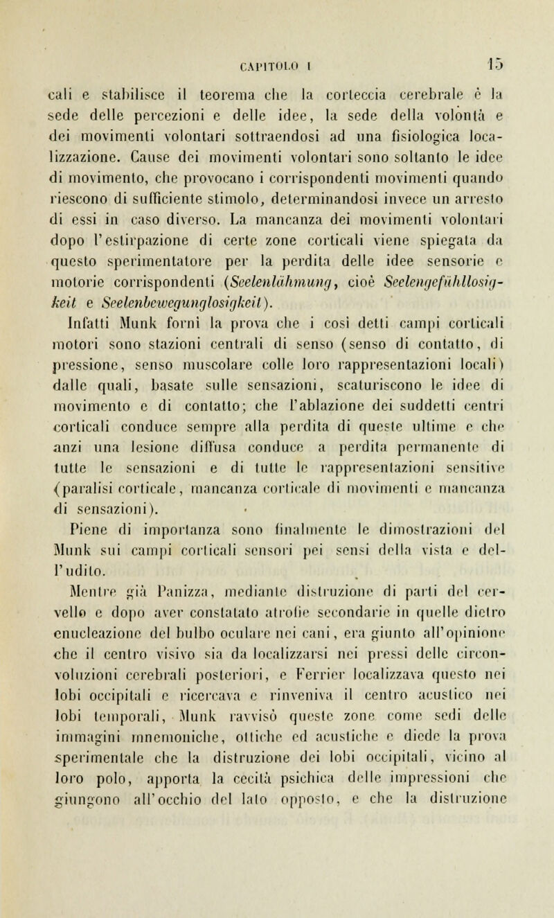 cali e stabilisce il teorema che la corteccia cerebrale è la sede delle percezioni e delle idee, la sede della volontà e dei movimenti volontari sottraendosi ad una fisiologica loca- lizzazione. Cause dei movimenti volontari sono soltanto le idee di movimento, che provocano i corrispondenti movimenti quando riescono di sufficiente stimolo, determinandosi invece un arresto di essi in caso diverso. La mancanza dei movimenti volontari dopo l'estirpazione di certe zone corticali viene spiegata da questo sperimentatore per la perdita delle idee sensorie e motorie corrispondenti (Scelenlùhmung, cioè Seelcngefùhllosig- keit e Seelenbcwcgunglosigkeil). Infatti Munk fornì la prova che i cosi detti campi corticali motori sono stazioni centrali di senso (senso di contatto, di pressione, senso muscolare colle loro rappresentazioni locali) dalle quali, basate sulle sensazioni, scaturiscono le idee di movimento e di contatto; che l'ablazione dei suddetti centri corticali conduce sempre alla perdita di queste ultime e che anzi una lesione diffusa conduce a perdita permanente di tutte le sensazioni e di tutte le rappresentazioni sensitive (paralisi corticale, mancanza corticale di movimenti e mancanza di sensazioni). Piene di importanza sono finalmente le dimostrazioni del Munk sui campi corticali sensori pei sensi della vista e del- l'udito. Mentre già Panizza, mediante distruzione di parti del cer- vello e dopo aver constatato atrofìe secondarie in quelle dietro enucleazione del bulbo oculare nei cani, era giunto all'opinione che il centro visivo sia da localizzarsi nei pressi delle circon- voluzioni cerebrali posteriori, e Ferrici' localizzava questo nei lobi occipitali e ricercava e rinveniva il centro acustico nei lobi temporali, Munk ravvisò queste zone come sedi delle immagini mnemoniche, ottiche ed acustiche e diede la prova sperimentale che la distruzione dei lobi occipitali, vicino al loro polo, apporta la cecità psichica delle impressioni che giungono all'occhio del lato opposto, e che la distruzione