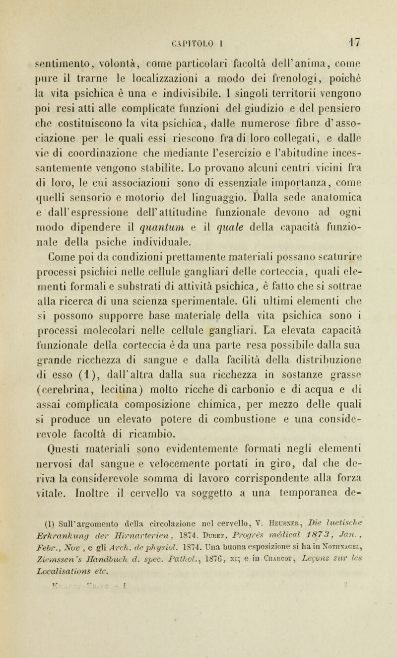 sentimento, volontà, rome particolari facoltà dell'anima, come pure il trarne le localizzazioni a modo dei frenologi, poiché la vita psichica è una e indivisibile. 1 singoli territorii vengono poi resi atti alle complicate funzioni del giudizio e del pensiero che costituiscono la vita psichica, dalle numerose fibre d'asso- ciazione per le quali essi riescono fra di loro collegali, e dalle vie di coordinazione che mediante l'esercizio e l'abitudine inces- santemente vengono stabilite. Lo provano alcuni centri vicini fra di loro, le cui associazioni sono di essenziale importanza, come quelli sensorio e motorio del linguaggio. Dalla sede anatomica e dall'espressione dell'attitudine funzionale devono ad ogni modo dipendere il quantum e il quale della capacità funzio- nale della psiche individuale. Come poi da condizioni prettamente materiali possano scaturii e processi psichici nelle cellule gangliari delle corteccia, quali ele- menti formali e substrati di attività psichica, è fatto che si sottrae alla ricerca di una scienza sperimentale. Gli ultimi elementi che. si possono supporre base materiale della vita psichica sono i processi molecolari nelle cellule gangliari. La elevata capacità funzionale della corteccia è da una parte resa possibile dalla sua grande ricchezza di sangue e dalla facilità della distribuzione di esso (1), dall'altra dalla sua ricchezza in sostanze grasse (cerebrina, lecitina) mollo ricche di carbonio e di acqua e di assai complicata composizione chimica, per mezzo delle quali si produce un elevato potere di combustione e una conside- revole facoltà di ricambio. Questi materiali sono evidentemente formati negli elementi nervosi dal sangue e velocemente portati in giro, dal che de- riva la considerevole somma di lavoro corrispondente alla forza vitale. Inoltre il cervello va soggetto a una temporanea de- (1) Sull'argomento della circolazione nel cervello, V. Heubker, Die luetische Erkrankung der Hirnarterien, 1874. Duret, Progress medicai 1873, Jan., Fehr., Nov , e gli Ardi, de physiol. 1S74. Una buona esposizione si ha in Noteisagel, Ziemssen's Handbueh d. spec. PatJiol., 1870, a; e in Cjurcot, Legons sur fcs- Localisations etc. K I