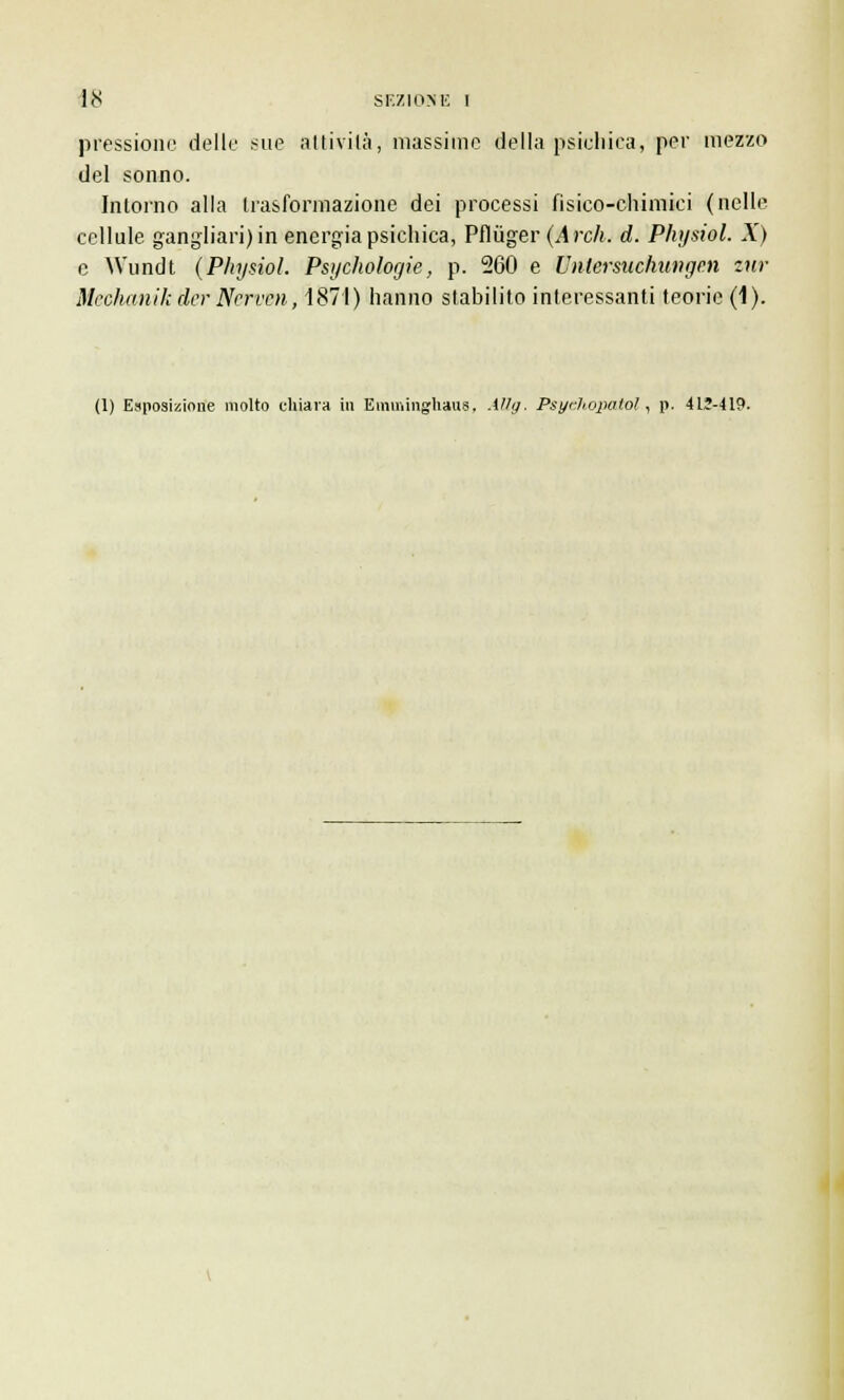 pressione delle sue attivila, massime della psichica, per mezzo del sonno. Intorno alla trasformazione dei processi fisico-chimici (nelle cellule gangliari) in energia psichica, Pflùger (Ardi. d. Physiol. X) e AVundt (Physiol. Psychologie, p. 260 e Unlersiichungen zur Mediani k der Nerven, 1871) hanno stabilito interessanti teorie (1). (1) Esposizione molto chiava in Emininghaus. -Vly. Psyéhopatol, p. 412-419.