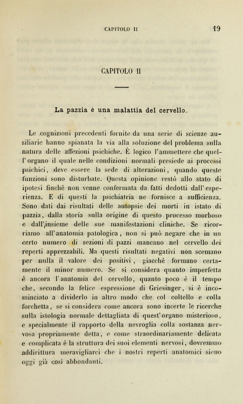 CAPITOLO II La pazzia è una malattia del cervello. Le cognizioni precedenti fornite da una serie di scienze au- siliarie hanno spianata la via alla soluzione del problema sulla natura delle affezioni psichiche. È logico l'ammettere che quel- T organo il quale nelle condizioni normali presiede ai processi psichici, deve essere la sede di alterazioni, quando queste l'unzioni sono disturbate. Questa opinione restò allo stato di ipotesi finché non venne confermata da fatti dedotti dall' espe- rienza. E di questi la psichiatria ne fornisce a sufficienza. Sono dati dai risultati delle autopsie dei morti in istato di pazzia, dalla storia sulla origine di questo processo morboso e dall'insieme delle sue manifestazioni cliniche. Se ricor- riamo all'anatomia patologica, non si può negare che in un certo numero di sezioni di pazzi mancano nel cervello dei reperti apprezzabili. Ma questi risultati negativi non scemano per nulla il valore dei positivi , giacché formano certa- mente il minor numero. Se si considera quanto imperfetta è ancora l'anatomia del cervello, quanto poco é il tempo che, secondo la felice espressione di Griesinger, si è inco- minciato a dividerlo in altro modo che col coltello e colla forchetta, se si considera come ancora sono incerte le ricerche sulla istologia normale dettagliata di quest'organo misterioso, e specialmente il rapporto della nevroglia colla sostanza ner- vosa propriamente detta, e come straordinariamente delicata e complicata è la struttura dei suoi elementi nervosi, dovremmo addirittura meravigliarci che i nostri reperti anatomici siciio oggi già cosi abbondanti.