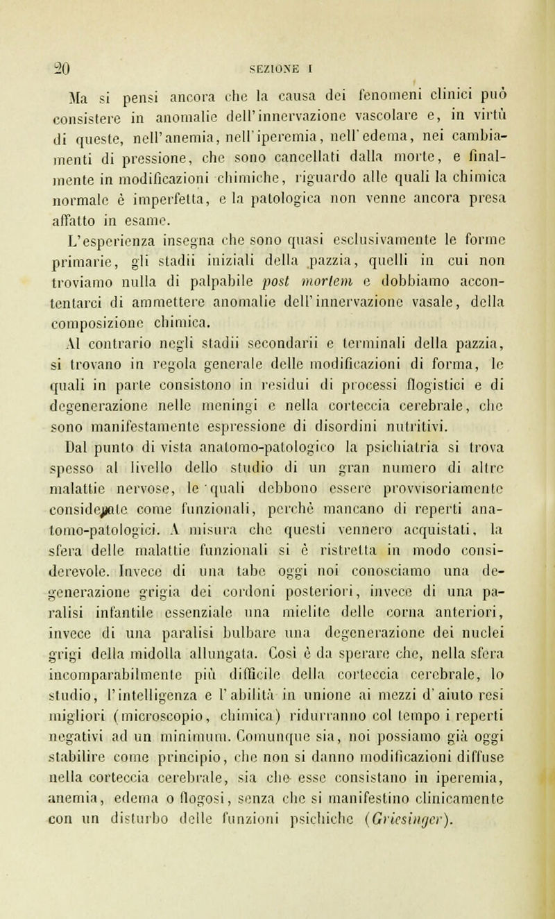 Ma si pensi ancora che la causa dei fenomeni clinici può consistere in anomalie dell'innervazione vascolare e, in virtù di queste, nell'anemia, noli'iperemia, nell'edema, nei cambia- menti di pressione, che sono cancellati dalla morte, e final- mente in modificazioni chimiche, riguardo alle quali la chimica normale è imperfetta, e la patologica non venne ancora presa affatto in esame. L'esperienza insegna che sono quasi esclusivamente le forme primarie, gli stadii iniziali della pazzia, quelli in cui non troviamo nulla di palpabile post morlem e dobbiamo accon- tentarci di ammettere anomalie dell'innervazione vasale, della composizione chimica. AI contrario negli stadii secondarli e terminali della pazzia, si trovano in regola generale delle modificazioni di forma, le quali in parte consistono in residui di processi flogistici e di degenerazione nelle meningi e nella corteccia cerebrale, che sono manifestamente espressione di disordini nutritivi. Dal punto di vista anatomo-patologico la psichiatria si trova spesso al livello dello studio di un gran numero di altre malattie nervose, le quali debbono essere provvisoriamente considejjalc come funzionali, perchè mancano di reperti ana- tomo-patologici. A misura che questi vennero acquistati, la sfera delle malattie funzionali si è ristretta in modo consi- derevole. Invece di una tabe oggi noi conosciamo una de- generazione grigia dei cordoni posteriori, invece di una pa- ralisi infantile essenziale una mielite delle corna anteriori, invece di una paralisi bulbare una degenerazione dei nuclei grigi della midolla allungata. Così è da sperare che, nella sfera incomparabilmente più difficile della corteccia cerebrale, lo studio, l'intelligenza e l'abilità in unione ai mezzi d'aiuto resi migliori (microscopio, chimica) ridurranno col tempo i reperti negativi ad un minimum. Comunque sia, noi possiamo già oggi stabilire come principio, che non si danno modificazioni diffuse nella corteccia cerebrale, sia elio esse consistano in iperemia, anemia, edema o flogosi, senza che si manifestino clinicamente con un disturbo delle funzioni psichiche (Griesinger).