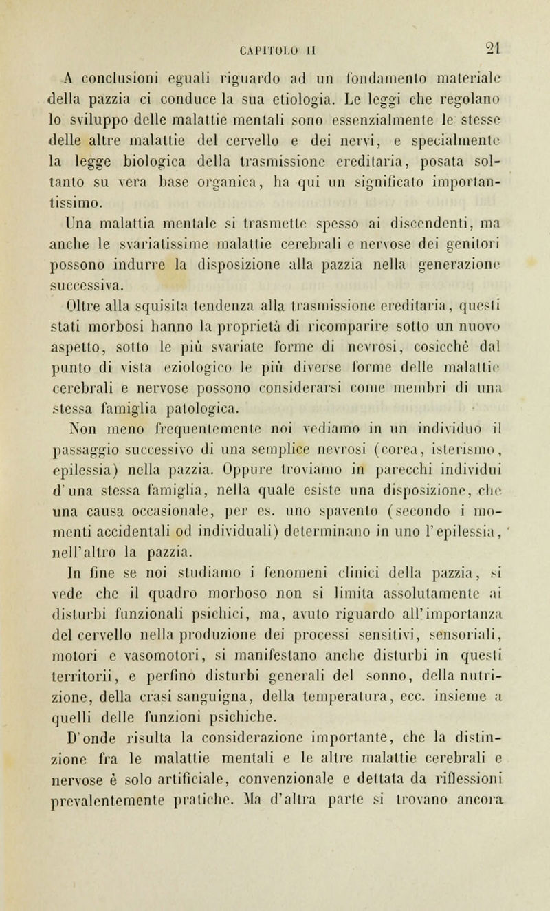 A conclusioni eguali riguardo ad un fondamento materiale della pazzia ci conduce la sua ctiologia. Le leggi che regolano lo sviluppo delle malattie mentali sono essenzialmente le stesse delle altre malattie del cervello e dei nervi, e specialmente la legge biologica della trasmissione ereditaria, posata sol- tanto su vera base organica, ha qui un significalo importan- tissimo. Una malattia mentale si trasmette spesso ai discendenti, ma anche le svàriatissime malattie cerebrali e nervose dei genitori possono indurre la disposizione alla pazzia nella generazione successiva. Oltre alla squisita tendenza alla trasmissione ereditaria, questi stati morbosi hanno la proprietà di ricomparire sotto un nuovo aspetto, sotto le più svariale forme di nevrosi, cosicché dal punto di vista eziologico le più diverse forme delle malattie cerebrali e nervose possono considerarsi come membri di una .stessa famiglia patologica. Non meno frequentemente noi vediamo in un individuo il passaggio successivo di una semplice nevrosi (corea, isterismo, epilessia) nella pazzia. Oppure troviamo in parecchi individui d'una slessa famiglia, nella quale esiste una disposizione, che una causa occasionale, per es. uno spavento (secondo i mo- menti accidentali od individuali) determinano in uno l'epilessia, ' nell'altro la pazzia. In fine se noi studiamo i fenomeni clinici della pazzia, si vede che il quadro morboso non si limila assolutamente ai disturbi funzionali psichici, ma, avuto riguardo all'importanza del cervello nella produzione dei processi sensitivi, sensoriali, motori e vasomotori, si manifestano anche disturbi in quesli territorii, e perfino disturbi generali del sonno, della nutri- zione, della crasi sanguigna, della temperatura, ecc. insieme a quelli delle funzioni psichiche. D'onde risulta la considerazione importante, che la distin- zione fra le malattie mentali e le altre malattie cerebrali e nervose è solo artificiale, convenzionale e dettata da riflessioni prevalentemente pratiche. Ma d'altra parte si trovano ancora
