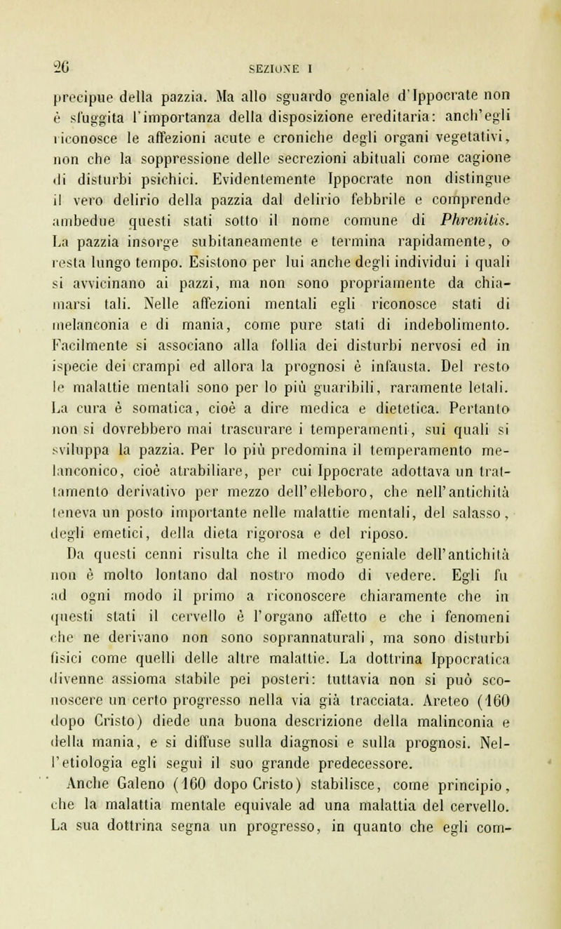 precipue della pazzia. Ma allo sguardo geniale d'Ippocrate non è sfuggita l'importanza della disposizione ereditaria: anch'egli riconosce le affezioni acute e croniche degli organi vegetativi, non che la soppressione delle secrezioni abituali come cagione di disturbi psichici. Evidentemente Ippocrate non distingue il vero delirio della pazzia dal delirio febbrile e comprende ambedue questi stati sotto il nome comune di Phrenilis. La pazzia insorge subitaneamente e termina rapidamente, o resta lungo tempo. Esistono per lui anche degli individui i quali si avvicinano ai pazzi, ma non sono propriamente da chia- marsi tali. Nelle affezioni mentali egli riconosce stati di melanconia e di mania, come pure stati di indebolimento. Facilmente si associano alla follia dei disturbi nervosi ed in ispecie dei crampi ed allora la prognosi è infausta. Del resto le malattie mentali sono per lo più guaribili, raramente letali. La cura è somatica, cioè a dire medica e dietetica. Pertanto non si dovrebbero mai trascurare i temperamenti, sui quali si sviluppa la pazzia. Per lo più predomina il temperamento me- lanconico, cioè atrabiliare, per cui Ippocrate adottava un trat- lamento derivativo per mezzo dell'elleboro, che nell'antichità leneva un posto importante nelle malattie mentali, del salasso, degli emetici, della dieta rigorosa e del riposo. Da questi cenni risulta che il medico geniale dell'antichità non è molto lontano dal nostro modo di vedere. Egli fu ad ogni modo il primo a riconoscere chiaramente che in questi stati il cervello è l'organo affetto e che i fenomeni che ne derivano non sono soprannaturali, ma sono disturbi fisici come quelli delle altre malattie. La dottrina Ippocratica divenne assioma stabile pei posteri: tuttavia non si può sco- noscere un certo progresso nella via già tracciata. Areteo (160 dopo Cristo) diede una buona descrizione della malinconia e della mania, e si diffuse sulla diagnosi e sulla prognosi. Nel- l'etiologia egli segui il suo grande predecessore. Ancbe Galeno (160 dopo Cristo) stabilisce, come principio, che la malattia mentale equivale ad una malattia del cervello. La sua dottrina segna un progresso, in quanto che egli com-