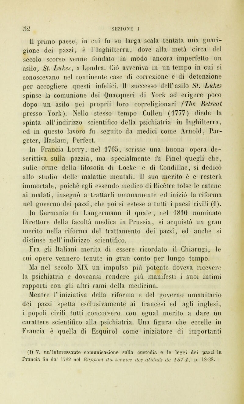 11 primo paese, in cui fu su larga scala tentata una guari- gione dei pazzi, è l'Inghilterra, dove alla metà circa del secolo scorso venne fondato in modo ancora imperfetto un asilo, St. Lukes, a Londra. Ciò avveniva in un tempo in cui si conoscevano nel continente case di correzione e di detenzione per accogliere questi infelici. Il successo dell'asilo St. Lukes spinse la comunione dei Quacqueri di York ad erigere poco dopo un asilo pei proprii loro correligionari (The Relreat presso York). Nello stesso tempo Cullen (1777) diede la spinta all'indirizzo scientifico della psichiatria in Inghilterra, ed in questo lavoro fu seguito da medici come Arnold, Par- geter, Haslam, Perfect. In Francia Lorry, nel 1765, scrisse una buona opera de- scrittiva sulla pazzia, ma specialmente fu Pinel quegli che, sulle orme della filosofia di Locke e di Condillac, si dedicò allo studio delle malattie mentali. Il suo merito è e resterà immortale, poiché egli essendo medico di Bicètre tolse le catene ai malati, insegnò a trattarli umanamente ed iniziò la riforma nel governo dei pazzi, che poi si estese a lutti i paesi civili (1). In Germania fu Langermann il quale, nel 1810 nominato Direttore della facoltà medica in Prussia, si acquistò un gran merito nella riforma del trattamento dei pazzi, ed anche si distinse nell'indirizzo scientifico. Fra gli Italiani inerita di essere ricordato il Chiarugi, le cui opere vennero tenute in gran conto per lungo tempo. Ma nel secolo XIX un impulso più potente doveva ricevere la psichiatria e doveansi rendere più manifesti i suoi intimi rapporti con gli altri rami della medicina. Mentre l'iniziativa della riforma e del governo umanitario dei pazzi spetta esclusivamente ai francesi ed agli inglesi, i popoli civili tutti concorsero con egual merito a dare un carattere scientifico alla psichiatria. Una figura che eccelle in Francia è quella di Esquirol come iniziatore di importanti (1) V. mi'interessante comunicazione sulla custodia e le leggi ilei pazzi in Fi-ancia fin da' 1792 nel Rnppcn-t di* service des aliente de 187-4, p. 1S-38.