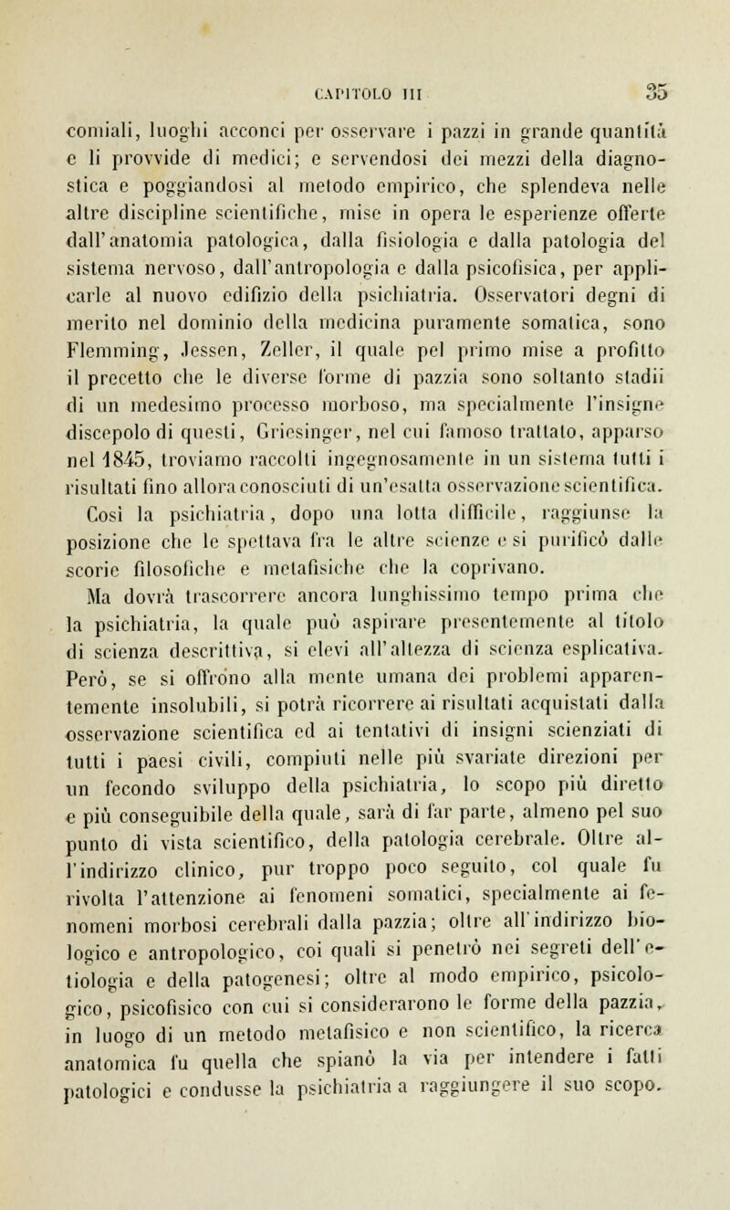 coniiali, luoghi acconci per osservare i pazzi in grande quanlilà e li provvide di medici; e servendosi dei mezzi della diagno- stica e poggiandosi al metodo empirico, che splendeva nelle altre discipline scientifiche, mise in opera le esperienze offerte dall'anatomia patologica, dalla fisiologia e dalla patologia del sistema nervoso, dall'antropologia e dalla psicofisica, per appli- carle al nuovo edifìzio della psichiatria. Osservatori degni di merito nel dominio della medicina puramente somatica, sono Flemming, Jessen, Zeller, il quale pel primo mise a profitto il precetto che le diverse l'orme di pazzia sono soltanto stadii di un medesimo processo morboso, ma specialmente l'insigne discepolo di questi, Griesinger, nel cui famoso trattalo, apparso nel 1845, troviamo raccolti ingegnosamente in un sistema tutti i risultati fino allora conosciuti di un'esatta osservazione scientifica. Cosi la psichiatria, dopo una lotta difficile, raggiunse la posizione che le spettava fra le altre scienze e si purificò dalle scorie filosofiche e metafisiche che la coprivano. Ma dovrà trascorrere ancora lunghissimo tempo prima che la psichiatria, la quale può aspirare presentemente al titolo di scienza descrittiva, si elevi all'altezza di scienza esplicativa. Però, se si offrono alla mente umana dei problemi apparen- temente insolubili, si potrà ricorrere ai risultati acquistati dalla osservazione scientifica ed ai tentativi di insigni scienziati di tutti i paesi civili, compiuti nelle più svariate direzioni per \in fecondo sviluppo della psichiatria, lo scopo più diretto e più conseguibile della quale, sarà di far parte, almeno pel suo punto di vista scientifico, della patologia cerebrale. Oltre al- l'indirizzo clinico, pur troppo poco seguito, col quale fu rivolta l'attenzione ai fenomeni somatici, specialmente ai fe- nomeni morbosi cerebrali dalla pazzia; oltre all'indirizzo bio- logico e antropologico, coi quali si penetrò nei segreti dell'e- tiologia e della patogenesi; oltre al modo empirico, psicolo- gico, psicofisico con cui si considerarono le forme della pazzia, in luogo di un metodo metafisico e non scientifico, la ricerca anatomica fu quella che spianò la via per intendere i falli patologici e condusse la psichiatria a raggiungere il suo scopo.