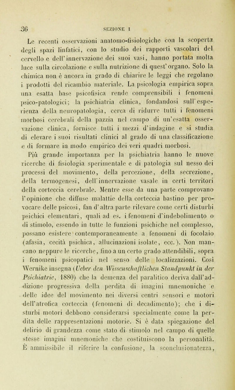 Le recenti osservazioni anatomo-fisiologiche con la scoperta degli spazi linfatici, con lo studio dei rapporti vascolari del cervello e dell'innervazione dei suoi vasi, hanno portala molla luce sulla circolazione e sulla nutrizione di quest'organo. Solo la chimica non è ancora in grado di chiarire le leggi che regolano i prodotti del ricambio materiale. La psicologia empirica sopra una esatta base psicofisica rende comprensibili i fenomeni psico-patologici; la psichiatria clinica, fondandosi siili' espe- rienza della neuropatologia, cerca di ridurre tutti i fenomeni morbosi cerebrali della pazzia nel campo di un'esatta osser- vazione clinica, fornisce tulli i mezzi d'indagine e si studia di elevare i suoi risultati clinici al grado di una classificazione e di formare in modo empirico dei veri quadri morbosi. Più grande importanza per la psichiatria hanno le nuove ricerche di fisiologia sperimentale e di patologia sul nesso dei processi del movimento, della percezione, della secrezione, della termogenesi, dell'innervazione vasaio in certi territori della corteccia cerebrale. Mentre esse da una parte comprovano l'opinione che diffuse malattie della corteccia bastino per pro- vocare delle psicosi, fan d'altra parte rilevare come certi disturbi psichici elementari, quali ad es. i fenomeni d'indebolimento o di stimolo, essendo in tutte le funzioni psichiche nel complesso, possano esistere contemporaneamente a fenomeni di focolaio (afasia, cecità psichica, allucinazioni isolate, ecc.). Non man- cano neppure le ricerche, fino a un certo grado attendibili, sopra i fenomeni psicopatici nel senso delle localizzazioni. Cosi Wernike insegna (Ueber den Wissmschafllichén Slandpunkt in der Psichiatrie, 1880) che la demenza del paralitico deriva dall'ad- dizione progressiva della perdita di imagini mnemoniche e delle idee del movimento nei diversi centri sensori e motori dell'atrofica corteccia (fenomeni di decadimento); che i di- sturbi motori debbono considerarsi specialmente come la per- dila delle rappresentazioni motorie. Si è data spiegazione del delirio di grandezza come stalo di stimolo nel campo di quelle stesse imagini mnemoniche che costituiscono la personalità. E ammissibile il riferire la confusione, la sconclusionatezza,