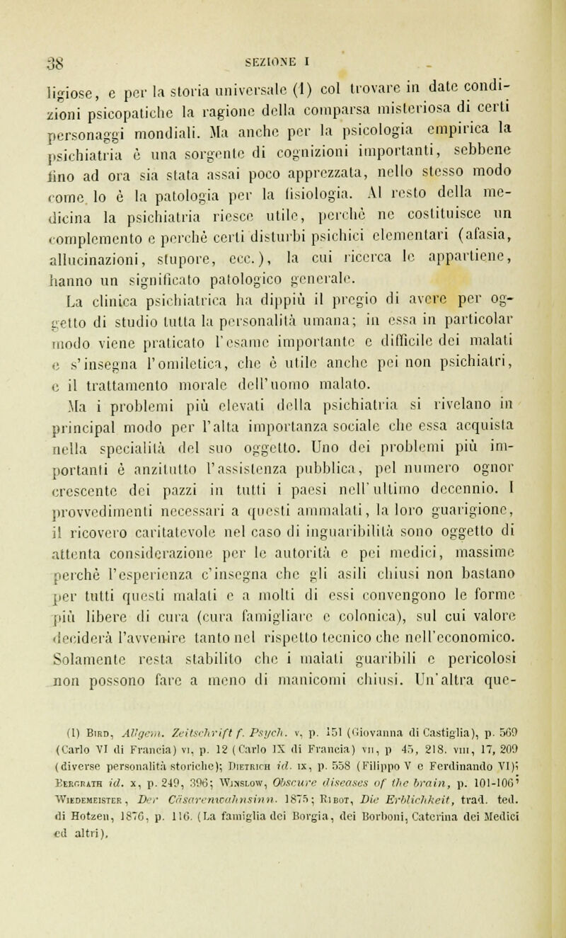 ligiose, e per la storia universale (1) col trovare in date condi- zioni psicopatiche la ragione della comparsa misteriosa di certi personaggi mondiali. Ma anche per la psicologia empirica la psichiatria è una sorgente di cognizioni importanti, sebbene lino ad ora sia stata assai poco apprezzata, nello stesso modo come, lo è la patologia per la fisiologia. AI resto della me- dicina la psichiatria riesce utile, perchè ne costituisce un complemento e perchè certi disturbi psichici elementari (afasia, allucinazioni, stupore, ecc.), la cui ricerca le appartiene, hanno un significato patologico generale. La clinica psichiatrica ha dippiù il pregio di avere per og- getto di studio tutta la personalità umana; in essa in particolar modo viene praticato l'esame importante e difficile dei malati e s'insegna l'omiletica, che è utile anche pei non psichiatri, e il trattamento morale dell'uomo malato. Ma i problemi più elevati della psichiatria si rivelano in principal modo per l'alta importanza sociale che essa acquista nella specialità del suo oggetto. Uno dei problemi più im- portanti è anzitutto l'assistenza pubblica, pel numero ognor crescente dei pazzi in tutti i paesi nell'ultimo decennio. 1 provvedimenti necessari a questi ammalati, la loro guarigione, il ricovero caritatevole nel caso di inguaribililà sono oggetto di attenta considerazione per le autorità e pei medici, massime perchè l'esperienza c'insegna che gli asili chiusi non bastano per tutti questi malati e a molli di essi convengono le forme più libere di cura (cura famigliare e colonica), sul cui valore deciderà l'avvenire tanto nel rispetto tecnico che nell'economico. Solamente resta stabilito che i inalati guaribili e pericolosi non possono fare a meno di manicomi chiusi. Un'altra que- (1) Bird, AVgem. Zeitschrift f. Psych. v, p. 151 (Giovanna di Castiglia), p. 560 (Cario VI di Francia) vi, p. 12 (Cario IX di Francia) vii, p 45, 218. vm, 17, 209 (diverse personalità storielle); Dietrich ed. ix, p. 558 (Filippo V e Ferdinando VI)i KtRr.niiH id. x, p. 249, 396; Wjhslow, Obscure diseases of ihc brain, p. 101-106' Wudemeisier, Der Càsaremoahnsinn. 1875; Kibot, Die Erblichkeit, trad. ted. di Hotzen, 1876, p. 116. (La famiglia dei Borgia, dei Borboni, Caterina dei Medici ed altri).