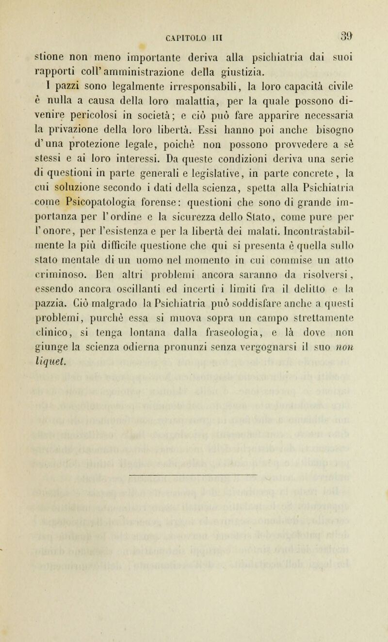 stione non meno importante deriva alla psichiatria dai suoi rapporti coli'amministrazione della giustizia. I pazzi sono legalmente irresponsabili, la loro capacità civile è nulla a causa della loro malattia, per la quale possono di- venire pericolosi in società; e ciò può fare apparire necessaria la privazione della loro libertà. Essi hanno poi anche bisogno d'una protezione legale, poiché non possono provvedere a sé stessi e ai loro interessi. Da queste condizioni deriva una serie di questioni in parte generali e legislative, in parte concrete , la cui soluzione secondo i dati della scienza, spetta alla Psichiatria come Psicopatologia forense: questioni che sono di grande im- portanza per l'ordine e la sicurezza dello Slato, come pure per l'onore, per l'esistenza e per la libertà dei malati. Incontrastabil- mente la più difficile questione che qui si presenta è quella sullo stalo mentale di un uomo nel momento in cui commise un atto criminoso. Ben altri problemi ancora saranno da risolversi, essendo ancora oscillanti ed incerti i limili fra il delitto e la pazzia. Ciò malgrado la Psichiatria può soddisfare anche a questi problemi, purché essa si muova sopra un campo strettamente clinico, si tenga lontana dalla fraseologia, e là dove non giunge la scienza odierna pronunzi senza vergognarsi il suo non liquet.