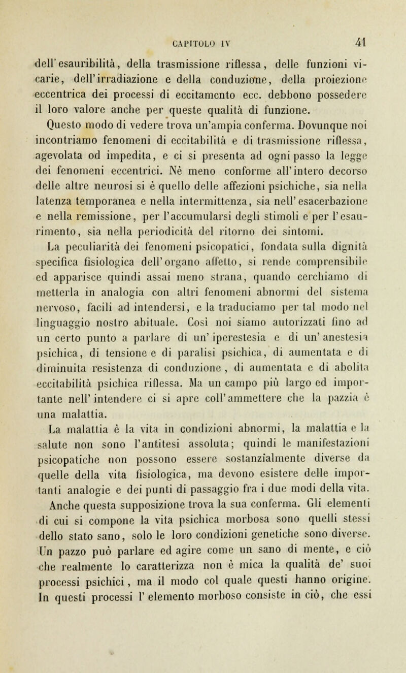 dell'esauribilità, della trasmissione riflessa, delle funzioni vi- carie, dell'irradiazione e della conduzione, della proiezione eccentrica dei processi di eccitamento ecc. debbono possedere il loro valore anche per queste qualità di funzione. Questo modo di vedere trova un'ampia conferma. Dovunque noi incontriamo fenomeni di eccitabilità e di trasmissione riflessa, agevolata od impedita, e ci si presenta ad ogni passo la legge dei fenomeni eccentrici. Né meno conforme all'intero decorso delle altre neurosi si è quello delle affezioni psichiche, sia nella latenza temporanea e nella intermittenza, sia nell'esacerbazione e nella remissione, per l'accumularsi degli stimoli e per l'esau- rimento, sia nella periodicità del ritorno dei sintomi. La peculiarità dei fenomeni psicopatici, fondala sulla dignità specifica fisiologica dell'organo affetto, si rende comprensibile ed apparisce quindi assai meno strana, quando cerchiamo di metterla in analogia con altri fenomeni abnormi del sistema nervoso, facili ad intendersi, e la traduciamo per tal modo nel linguaggio nostro abituale. Così noi siamo autorizzati fino ad un certo punto a parlare di un' iperestesia e di un' anestesia psichica, di tensione e di paralisi psichica, di aumentata e di diminuita resistenza di conduzione , di aumentata e di abolita eccitabilità psichica riflessa. Ma un campo più largo ed impor- tante neh'intendere ci si apre coli'ammettere che la pazzia è una malattia. La malattia è la vita in condizioni abnormi, la malattia e la salute non sono l'antitesi assoluta; quindi le manifestazioni psicopatiche non possono essere sostanzialmente diverse da quelle della vita fisiologica, ma devono esistere delle impor- tanti analogie e dei punti di passaggio fra i due modi della vita. Anche questa supposizione trova la sua conferma. Gli elemenli di cui si compone la vita psichica morbosa sono quelli stessi dello stato sano, solo le loro condizioni genetiche sono diverse. Un pazzo può parlare ed agire come un sano di mente, e ciò che realmente lo caratterizza non è mica la qualità de' suoi processi psichici, ma il modo col quale questi hanno origine. In questi processi l'elemento morboso consiste in ciò, che essi