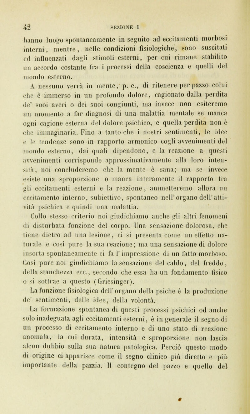 hanno luogo spontaneamente in seguito ad eccitamenti morbosi interni, mentre, nelle condizioni fisiologiche, sono suscitali ed influenzati dagli stimoli esterni, per cui rimane stabilito un accordo costante fra i processi della coscienza e quelli del mondo esterno. A nessuno verrà in mente, p. e., di ritenere per pazzo colui che è immerso in un profondo dolore, cagionato dalla perdita de' suoi averi o dei suoi congiunti, ma invece non esileremo un momento a far diagnosi di una malattia mentale se manca ogni cagione esterna del dolore psichico, e quella perdita non è che immaginaria. Fino a tantoché i nostri sentimenti, le idee e le tendenze sono in rapporto armonico cogli avvenimenti del mondo esterno, dai quali dipendono, e la reazione a questi avvenimenti corrisponde approssimativamente alla loro inten- sità, noi concluderemo che la mente è sana; ma se invece esiste una sproporzione o manca interamente il rapporto fra gli eccitamenti esterni e la reazione, ammetteremo allora un eccitamento interno, subiettivo, spontaneo nell'organo dell'atti- vità psichica e quindi una malattia. Collo stesso criterio noi giudichiamo anche gli altri fenomeni <li disturbata funzione del corpo. Una sensazione dolorosa, che tiene dietro ad una lesione, ci si presenta come un effetto na- turale e cosi pure la sua reazione; ma una sensazione di dolore insorta spontaneamente ci fa l'impressione di un fatto morboso. Così pure noi giudichiamo la sensazione del caldo, del freddo, della stanchezza ecc., secondo che essa ha un fondamento tìsico o si sottrae a questo (Griesinger). La funzione fisiologica dell' organo della psiche è la produzione de' sentimenti, delle idee, della volontà. La formazione spontanea di questi processi psichici od anche solo inadeguala agli eccitamenti esterni, è in generale il segno di un processo di eccitamento interno e di uno stato di reazione anomala, la cui durata, intensità e sproporzione non lascia alcun dubbio sulla sua natura patologica. Perciò questo modo di origine ci apparisce come il segno clinico più diretto e più importante della pazzia. 11 contegno del pazzo e quello del