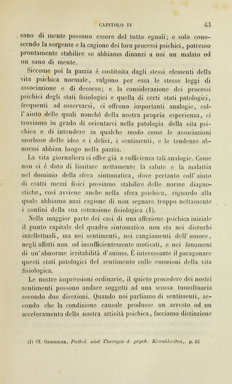 sano di mente possono essere del tulio eguali; e solo cono- scendo la sorgente e la cagione dei loro processi psichici, potremo prontamente stabilire se abbiamo dinanzi a noi un malato od un sano di mente. Siccome poi la pazzia è costituita dagli slessi elementi della vita psichica normale, valgono per essa le stesse leggi di associazione e di decorso; e la considerazione dei processi psichici degli stati fisiologici e quella di certi stali patologici, frequenti ad osservarsi, ci offrono importanti analogie, col- 1'aiuto delle quali nonché della nostra propria esperienza, ci troviamo in grado di orientarci nella patologia della vita psi- chica e di intendere in qualche modo come le associazioni morbose delle idee e i deliri, i sentimenti, e le tendenze ab- normi abbian luogo nella pazzia. La vita giornaliera ci offre già a sufficienza tali analogie. Come non ci è dato di limitare nettamente la salute e la malattia nel dominio della sfera sintomatica, dove pertanto coli'aiuto di esatti mezzi fisici possiamo stabilire delle norme diagno- stiche, cosi avviene anche nella sfera psichica, riguardo alla quale abbiamo anzi ragione di non segnare troppo nel lamento i confini della sua estensione fisiologica (1). Nella maggior parte dei casi di una affezione psichica iniziale il punto capitale del quadro sintomatico non sta nei disturbi intellettuali, ma nei sentimenti, nei cangiamenti dell'umore, negli affetti non od insufficientemente motivati, e nei fenomeni di un'abnorme irritabilità d'animo. È interessante il paragonare questi stati patologici del sentimento colle emozioni della vita fisiologica. Le nostre impressioni ordinarie, il quieto procedere dei nostri sentimenti possono andare soggetti ad una scossa tumultuaria secondo due direzioni. Quando noi parliamo di sentimenti, se- condo che la condizione causale produsse un arresto od un acceleramento della nostra attività psichica, facciamo distinzione (1) Of. Gkiesinceb, Pathol. unti Therapie d. psych. Kranltheiten,. p. 01