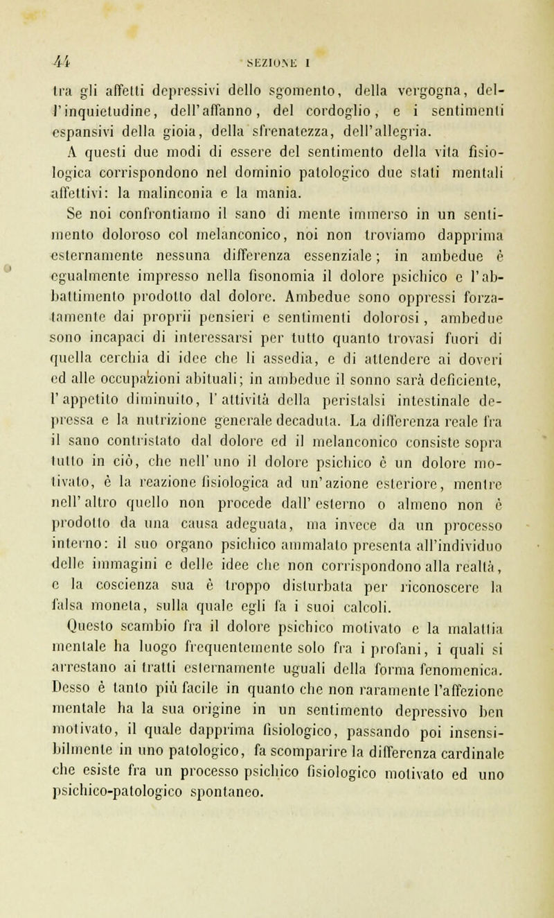 tra gli affetti depressivi dello sgomento, della vergogna, del- l'inquietudine, dell'affanno, del cordoglio, e i sentimenti espansivi della gioia, della sfrenatezza, dell'allegria. A questi due modi di essere del sentimento della vita fisio- logica corrispondono nel dominio patologico due stati mentali affettivi: la malinconia e la mania. Se noi confrontiamo il sano di mente immerso in un senti- mento doloroso col melanconico, noi non troviamo dapprima esternamente nessuna differenza essenziale ; in ambedue è egualmente impresso nella fisonomia il dolore psichico e l'ab- battimento prodotto dal dolore. Ambedue sono oppressi forza- tamente dai proprii pensieri e sentimenti dolorosi, ambedue sono incapaci di interessarsi per tutto quanto trovasi fuori di quella cerchia di idee che li assedia, e di attendere ai doveri ed alle occupazioni abituali; in ambedue il sonno sarà deficiente, l'appetito diminuito, l'attività della peristalsi intestinale de- pressa e la nutrizione generale decaduta. La differenza reale fra il sano contristato dal dolore ed il melanconico consiste sopra tutto in ciò, che nell'uno il dolore psichico è un dolore mo- tivato, è la reazione fisiologica ad un'azione esteriore, mentre nell' altro quello non procede dall' esterno o almeno non è prodotto da una causa adeguata, ma invece da un processo interno: il suo organo psichico ammalato presenta all'individuo delle immagini e delle idee che non corrispondono alla realtà, e la coscienza sua è troppo disturbala per riconoscere la falsa moneta, sulla quale egli fa i suoi calcoli. Questo scambio fra il dolore psichico motivato e la malattia mentale ha luogo frequentemente solo fra i profani, i quali si arrestano ai tratti cslernamcnte uguali della forma fenomenica. Desso è tanto più facile in quanto che non raramente l'affezione mentale ha la sua origine in un sentimento depressivo ben motivato, il quale dapprima fisiologico, passando poi insensi- bilmente in uno patologico, fa scomparire la differenza cardinale che esiste fra un processo psichico fisiologico motivato ed uno psichico-patologico spontaneo.