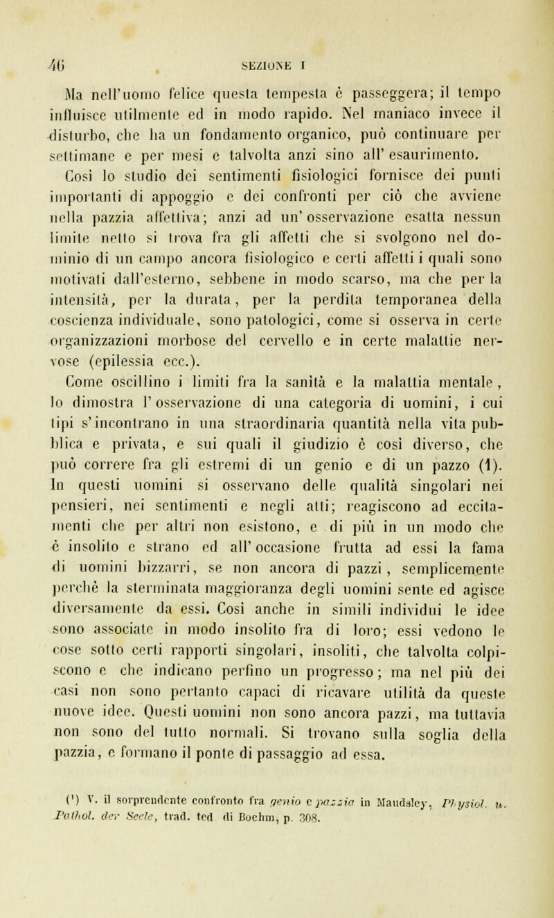 Ma nell'uomo felice questa tempesta è passeggera; il tempo influisce utilmente ed in modo rapido. Nel maniaco invece il disturbo, che ha un fondamento organico, può continuare per settimane e per mesi e talvolta anzi sino all' esaurimento. Cosi lo studio dei sentimenti fisiologici fornisce dei punti importanti di appoggio e dei confronti per ciò che avviene nella pazzia affettiva; anzi ad un'osservazione esalta nessun limite netto si trova fra gli affetti che si svolgono nel do- minio di un campo ancora fisiologico e certi affetti i quali sono motivali dall'esterno, sebbene in modo scarso, ma che perla intensità, per la durata, per la perdila temporanea della coscienza individuale, sono patologici, come si osserva in certe organizzazioni morbose del cervello e in certe malallic ner- vose (epilessia ecc.). Come oscillino i limiti fra la sanità e la maialila mentale , lo dimostra l'osservazione di una categoria di uomini, i cui tipi s'incontrano in una straordinaria quantità nella vita pub- blica e privata, e sui quali il giudizio è così diverso, che può correre fra gli estremi di un genio e di un pazzo (ì). In questi uomini si osservano delle qualità singolari nei pensieri, nei sentimenti e negli alti; reagiscono ad eccita- menti che per altri non esistono, e di più in un modo che è insolito e strano ed all' occasione frutta ad essi la fama di uomini bizzarri, se non ancora di pazzi, semplicemente perchè la sterminata maggioranza degli uomini sente ed agisce diversamente da essi. Così anche in simili individui le idee sono associate in modo insolito fra di loro; essi vedono le cose sotto certi rapporti singolari, insoliti, che talvolta colpi- scono e che indicano perfino un progresso ; ma nel più dei casi non sono pertanto capaci di ricavare utilità da queste nuove idee. Questi uomini non sono ancora pazzi, ma tuttavia non sono del tutto normali. Si trovano sulla soglia della pazzia, e formano il ponte di passaggio ad essa. (') V. il sorprendente confronto fra genio epaziio in Maudsley, Plysiol. n. Pathol. der Uccie, trad. ted di Bochm, p. 308.