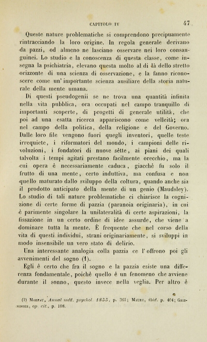 Queste nature problematiche si comprendono precipuamente rintracciando la loro origine. In regola generale derivano da pazzi, od almeno ne lasciano osservare nei loro consan- guinei. Lo studio e la conoscenza di questa classe, come in- segna la psichiatria, elevano questa molto al di là dello stretto orizzonte di una scienza di osservazione, e la fanno ricono- scere come un' importante scienza ausiliare della storia natu- rale della mente umana. Di questi pseudogenii se ne trova una quantità infinita nella vita pubblica, ora occupati nel campo tranquillo di importanti scoperte, di progetti di generale utilità, che poi ad una esatta ricerca appariscono come velleità; ora nel campo della politica, della religione e del Governo. Dalle loro file vengono fuori quegli inventori, quelle teste irrequiete, i riformatori del mondo, i campioni delle ri- voluzioni, i fondatori di nuove sètte, ai piani dei quali talvolta i tempi agitati prestano facilmente orecchio, ma la cui opera è necessariamente caduca, giacché fu solo il frutto di una mente, certo induttiva, ma confusa e non quello maturato dallo sviluppo della coltura, quando anche sia il prodotto anticipato della mente di un genio (Maudsley). Lo studio di tali nature problematiche ci chiarisce la cogni- zione di certe forme di pazzia (paranoia originaria), in cui e parimente singolare la unilateralità di certe aspirazioni, la fissazione in un certo ordine di idee assurde, che viene a dominare tutta la mente. È frequente che nel corso della vita di questi individui, strani originariamente, si sviluppi in modo insensibile un vero stato di delirio. Una interessante analogia colla pazzia ce 1' offrono poi gli avvenimenti del sogno (i). Egli è certo che fra il sogno e la pazzia esiste una diffe- renza fondamentale, poiché quello è un fenomeno che avviene durante il sonno, questo invece nella veglia. Per altro è (I) Morfmu, Annoi mécl. psychol, ISÒò, p. 361; Mal-rv, iòid. p. 404; Griz- swger, op cit-, p. 108.