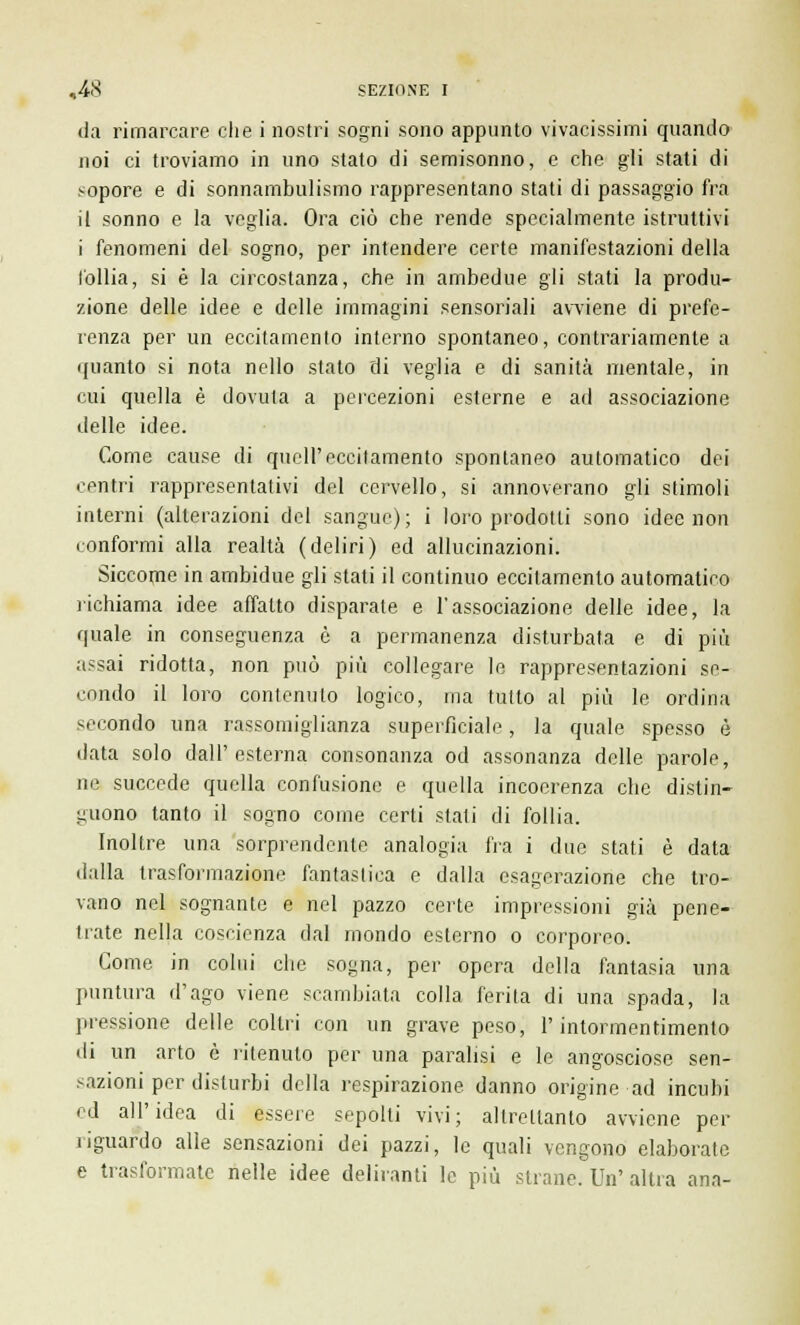 da rimarcare che i nostri sogni sono appunto vivacissimi quando noi ci troviamo in uno stato di semisonno, e che gli stati di sopore e di sonnambulismo rappresentano stati di passaggio fra il sonno e la veglia. Ora ciò che rende specialmente istruttivi i fenomeni del sogno, per intendere certe manifestazioni della follia, si è la circostanza, che in ambedue gli stati la produ- zione delle idee e delle immagini sensoriali avviene di prefe- renza per un eccitamento interno spontaneo, contrariamente a quanto si nota nello stato di veglia e di sanità mentale, in cui quella è dovuta a percezioni esterne e ad associazione delle idee. Come cause di quell'eccitamento spontaneo automatico dei centri rappresentativi del cervello, si annoverano gli stimoli interni (alterazioni del sangue); i loro prodotti sono idee non conformi alla realtà (deliri) ed allucinazioni. Siccome in ambidue gli stati il continuo eccitamento automatico richiama idee affatto disparate e l'associazione delle idee, la quale in conseguenza è a permanenza disturbata e di più assai ridotta, non può più collegare le rappresentazioni se- condo il loro contenuto logico, ma tutto al più le ordina secondo una rassomiglianza superficiale, la quale spesso è data solo dall'esterna consonanza od assonanza delle parole, ne succede quella confusione e quella incoerenza che distin- guono tanto il sogno come certi stati di follia. Inoltre una sorprendente analogia fra i due stati è data dalla trasformazione fantastica e dalla esagerazione che tro- vano nel sognante e nel pazzo certe impressioni già pene- trate nella coscienza dal mondo esterno o corporeo. Come, in colui che sogna, per opera della fantasia una puntura d'ago viene scambiata colla ferita di una spada, la pressione delle coltri con un grave peso, l'intormentimento di un arto è ritenuto per una paralisi e le angosciose sen- sazioni per disturbi della respirazione danno origine ad incubi ed all'idea di essere sepolti vivi; altrettanto avviene per riguardo alle sensazioni dei pazzi, le quali vengono elaborate e trasformate nelle idee deliranti le più strane. Un' altra ana-