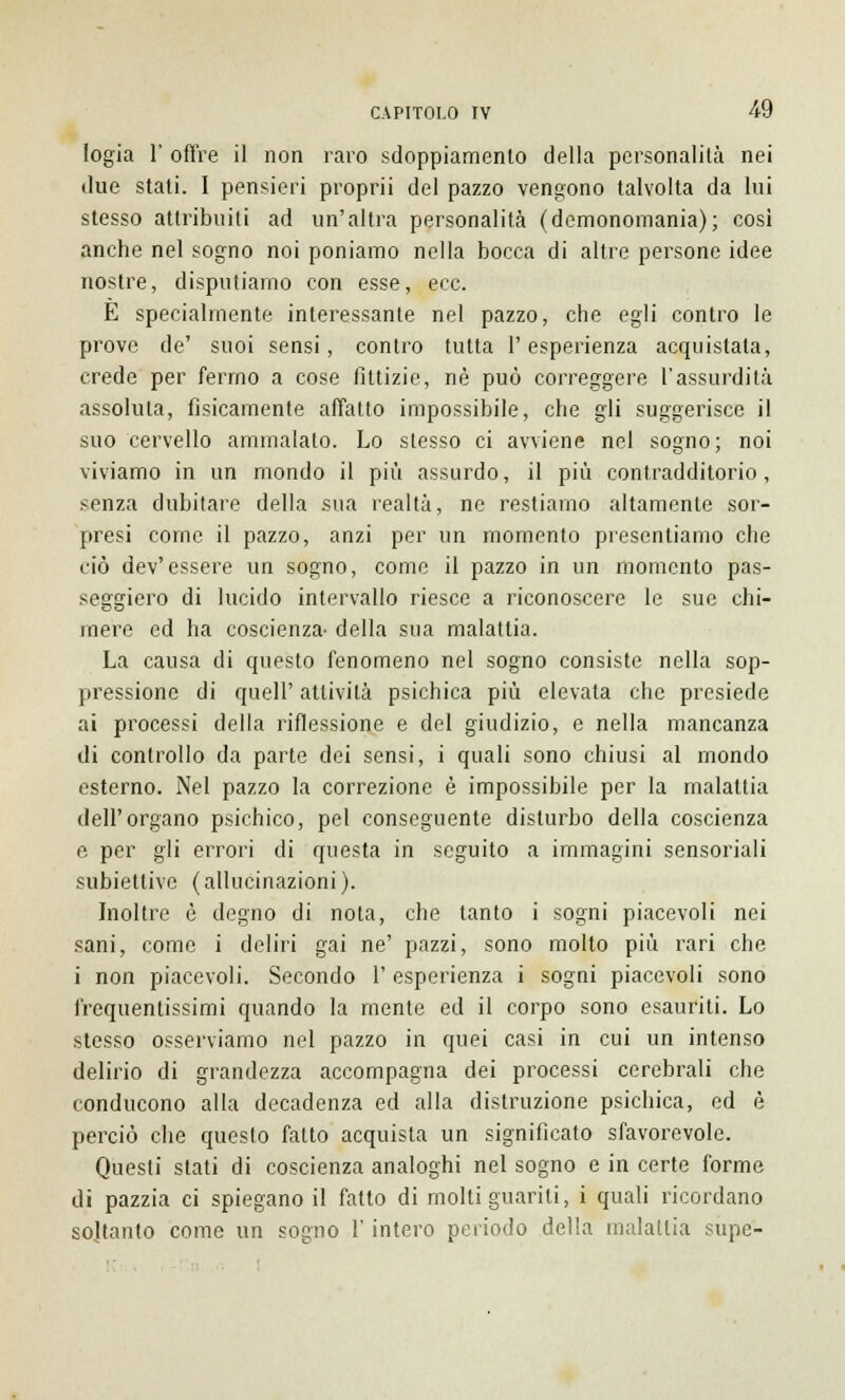 logia 1' offre il non raro sdoppiamento della personalità nei due stati. I pensieri proprii del pazzo vengono talvolta da lui stesso attribuiti ad un'altra personalità (demonomania); così anche nel sogno noi poniamo nella bocca di altre persone idee nostre, disputiamo con esse, ecc. E specialmente interessante nel pazzo, che egli contro le prove de' suoi sensi, contro tutta l'esperienza acquistata, crede per fermo a cose fittizie, né può correggere l'assurdità assoluta, fisicamente affatto impossibile, che gli suggerisce il suo cervello ammalato. Lo slesso ci avviene nel sogno; noi viviamo in un mondo il più assurdo, il più contradditorio, senza dubitare della sua realtà, ne restiamo altamente sor- presi come il pazzo, anzi per un momento presentiamo che ciò dev'essere un sogno, come il pazzo in un momento pas- seggiero di lucido intervallo riesce a riconoscere le sue chi- mere ed ha coscienza- della sua malattia. La causa di questo fenomeno nel sogno consiste nella sop- pressione di queir attività psichica più elevata che presiede ai processi della riflessione e del giudizio, e nella mancanza di confrollo da parte dei sensi, i quali sono chiusi al mondo esterno. Nel pazzo la correzione è impossibile per la malattia dell'organo psichico, pel conseguente disturbo della coscienza e per gli errori di questa in seguito a immagini sensoriali subiettive (allucinazioni). Inoltre è degno di nota, che tanto i sogni piacevoli nei sani, come i deliri gai ne' pazzi, sono molto più rari che i non piacevoli. Secondo 1' esperienza i sogni piacevoli sono frequentissimi quando la mente ed il corpo sono esauriti. Lo stesso osserviamo nel pazzo in quei casi in cui un intenso delirio di grandezza accompagna dei processi cerebrali che conducono alla decadenza ed alla distruzione psichica, ed è perciò che questo fatto acquista un significato sfavorevole. Questi stati di coscienza analoghi nel sogno e in certe forme di pazzia ci spiegano il fatto di molti guariti, i quali ricordano soltanto come un sogno l'intero periodo della malattia supe-