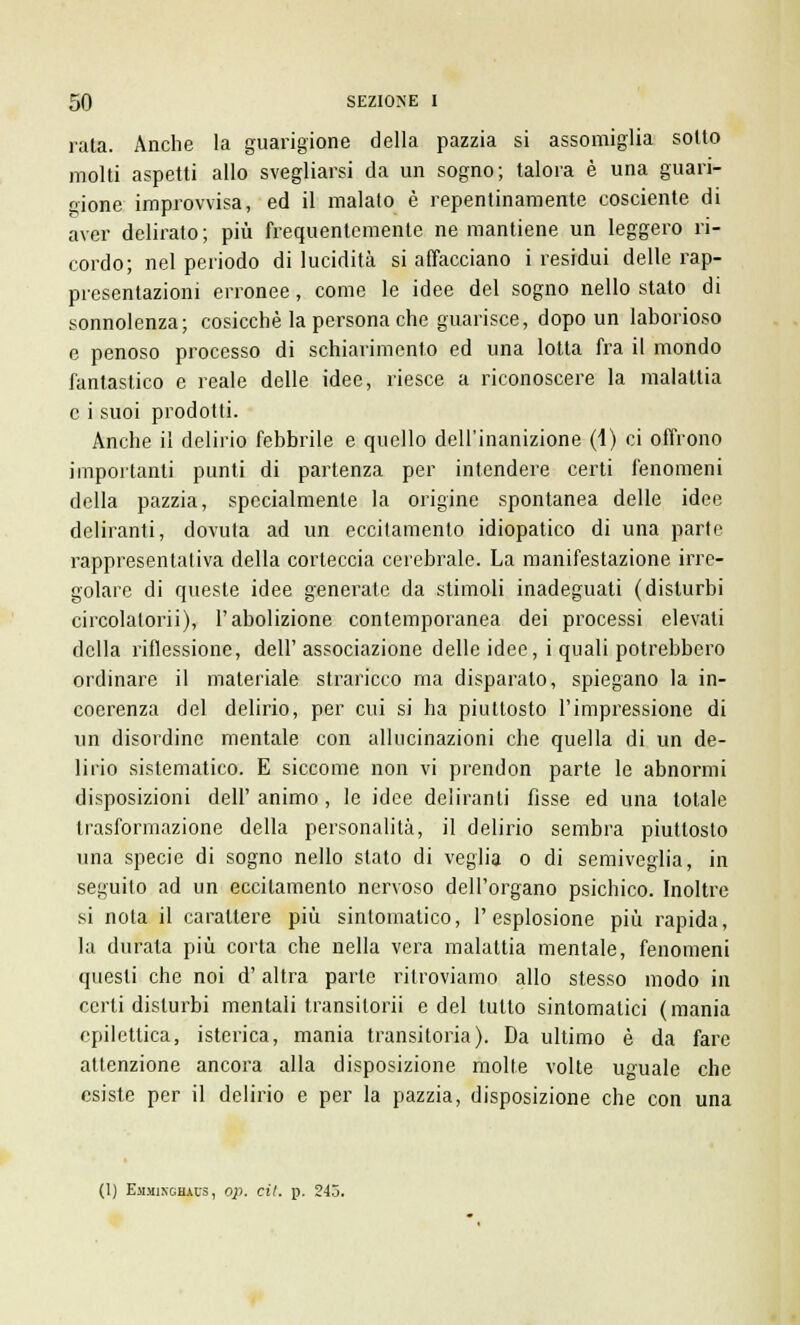 rata. Anche la guarigione della pazzia si assomiglia sotto molti aspetti allo svegliarsi da un sogno; talora è una guari- gione improvvisa, ed il malato è repentinamente cosciente di aver delirato ; più frequentemente ne mantiene un leggero ri- cordo; nel periodo di lucidità si affacciano i residui delle rap- presentazioni erronee, come le idee del sogno nello stato di sonnolenza; cosicché la persona che guarisce, dopo un laborioso e penoso processo di schiarimento ed una lotta fra il mondo fantastico e reale delle idee, riesce a riconoscere la malattia e i suoi prodotti. Anche il delirio febbrile e quello dell'inanizione (1) ci offrono importanti punti di partenza per intendere certi fenomeni della pazzia, specialmente la origine spontanea delle idee deliranti, dovuta ad un eccitamento idiopatico di una parte rappresentativa della corteccia cerebrale. La manifestazione irre- golare di queste idee generate da stimoli inadeguati (disturbi circolalorii), l'abolizione contemporanea dei processi elevati della riflessione, dell'associazione delle idee, i quali potrebbero ordinare il materiale straricco ma disparalo, spiegano la in- coerenza del delirio, per cui si ha piuttosto l'impressione di un disordine mentale con allucinazioni che quella di un de- lirio sistematico. E siccome non vi prendon parte le abnormi disposizioni dell'animo, le idee deliranti fisse ed una totale trasformazione della personalità, il delirio sembra piuttosto una specie di sogno nello stato di veglia o di semiveglia, in seguito ad un eccitamento nervoso dell'organo psichico. Inoltre si nota il carattere più sintomatico, l'esplosione più rapida, la durata più corta che nella vera malattia mentale, fenomeni questi che noi d'altra parte ritroviamo allo stesso modo in certi disturbi mentali transilorii e del tutto sintomatici (mania epilettica, isterica, mania transitoria). Da ultimo è da fare attenzione ancora alla disposizione molte volte uguale che esiste per il delirio e per la pazzia, disposizione che con una (1) Emjiixghaus, op. cil. p. 245.