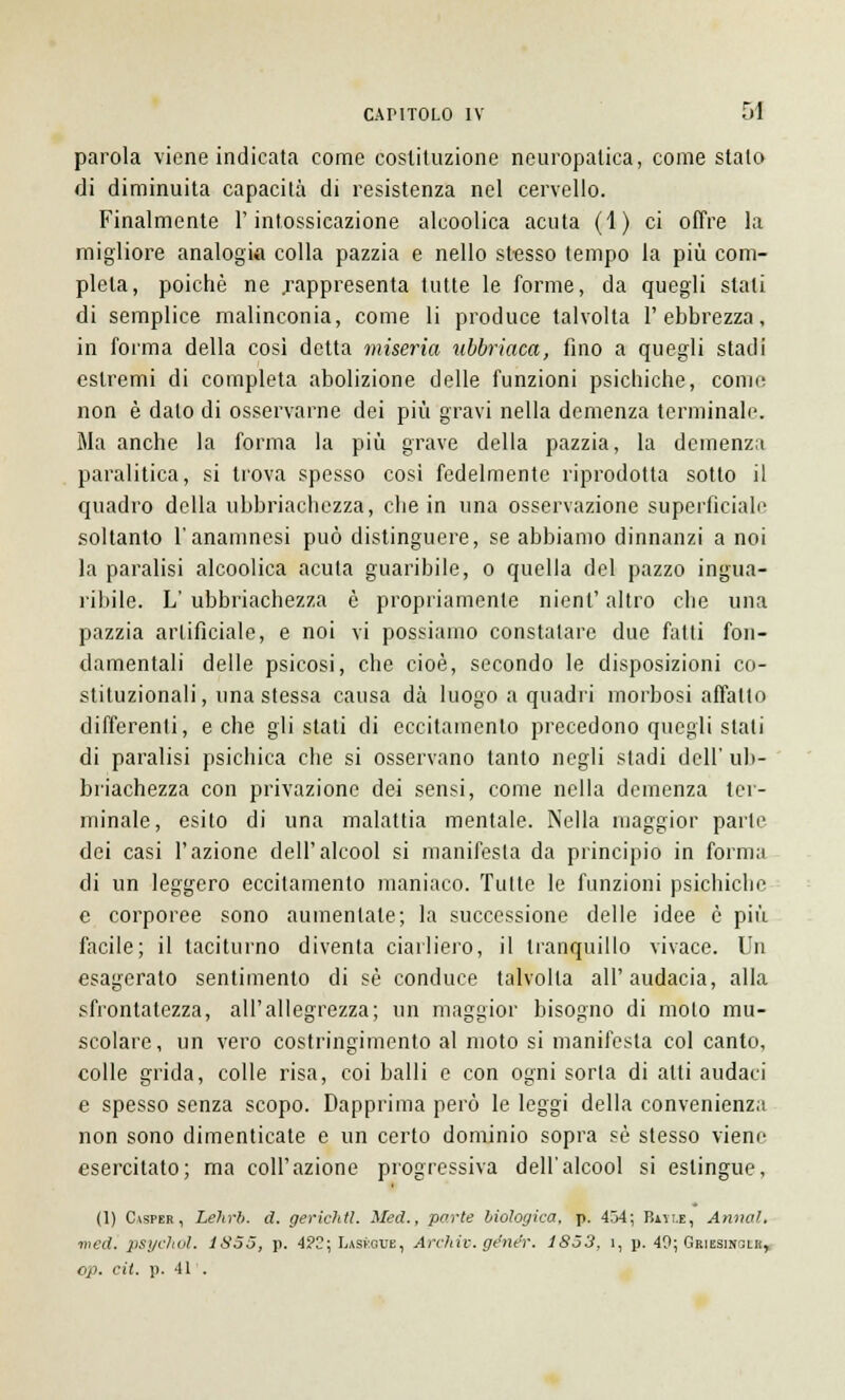 parola viene indicata come costituzione neuropatica, come stalo di diminuita capacità di resistenza nel cervello. Finalmente l'intossicazione alcoolica acuta (1) ci offre la migliore analogia colla pazzia e nello stesso tempo la più com- pleta, poiché ne .rappresenta tutte le forme, da quegli stali di semplice malinconia, come li produce talvolta l'ebbrezza, in forma della così detta miseria ubbriaca, fino a quegli stadi estremi di completa abolizione delle funzioni psichiche, come non è dato di osservarne dei più gravi nella demenza terminale. Ma anche la forma la più grave della pazzia, la demenza paralitica, si trova spesso cosi fedelmente riprodotta sotto il quadro della ubbriachezza, che in una osservazione superficiale soltanto l'anamnesi può distinguere, se abbiamo dinnanzi a noi la paralisi alcoolica acuta guaribile, o quella del pazzo ingua- ribile. L' ubbriachezza è propriamente nienl' altro che una pazzia artificiale, e noi vi possiamo constatare due fatti fon- damentali delle psicosi, che cioè, secondo le disposizioni co- stituzionali, una stessa causa dà luogo a quadri morbosi affatto differenti, e che gli stati di eccitamento precedono quegli stati di paralisi psichica che si osservano tanto negli stadi dell' ub- briachezza con privazione dei sensi, come nella demenza ter- minale, esito di una malattia mentale. Nella maggior parte dei casi l'azione dell'alcool si manifesta da principio in forma di un leggero eccitamento maniaco. Tutte le funzioni psichiche e corporee sono aumentate; la successione delle idee è più facile; il taciturno diventa ciarliero, il tranquillo vivace. Un esagerato sentimento di sé conduce talvolta all'audacia, alla sfrontatezza, all'allegrezza; un maggior bisogno di molo mu- scolare, un vero costringimento al moto si manifesta col canto, colle grida, colle risa, coi balli e con ogni sorla di alti audaci e spesso senza scopo. Dapprima però le leggi della convenienza non sono dimenticate e un certo dominio sopra sé stesso viene esercitato; ma coli'azione progressiva dell'alcool si eslingue, (1) Casper, Lehrb. d. gerichtl. Med., parte biologica, p. 454; Baile, Anna!., ■med. psychól, 1855, p. 4?2; Laskoue, Archiv. génér. 1853, ì, p. 40; Grissincli!, cp. cit. p. 41'.