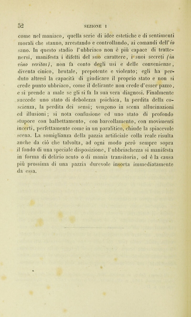 come nel maniaco, quella serie di idee estetiche e di sentimenti morali che stanno, arrestando e controllando, ai comandi dell' io sano. In questo stadio l'ubbriaco non è più capace di tratte- nersi, manifesta i difetti del suo carattere, i suoi secreti (in vino veri(as), non fa conto degli usi e delle convenienze, diventa cinico, brutale, prepotente e violento; egli ha per- duto altresì la capacità di giudicare il proprio stato e non si crede punto ubbriaco, come il delirante non crede d'esser pazzo, e si prende a male se gli si fa la sua vera diagnosi. Finalmente succede uno stato di debolezza psichica, la perdila della co- scienza, la perdita dei sensi; vengono in scena allucinazioni ed illusioni ; si nota confusione ed uno stalo di profondo stupore con balbettamento, con barcollamento, con movimenti incerti, perfettamente come in un paralitico, chiude la spiacevole scena. La somiglianza della pazzia artificiale colla reale risulta anche da ciò che talvolta, ad ogni modo però sempre sopra il fondo di una speciale disposizione, l'ubbriachezza si manifesta in forma di delirio acuto odi mania transitoria, od èia causa più prossima di una pazzia durevole insorta immediatamente da essa.