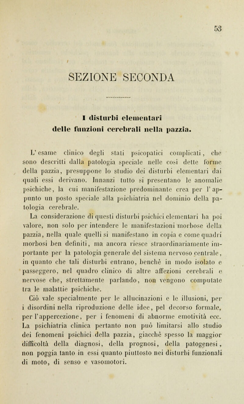 SEZIONE SECONDA I disturbi elementari delle funzioni cerebrali nella pazzia. L'esame clinico degli stati psicopatici complicali, che sono descritti dalla patologia speciale nelle così delle l'orme della pazzia, presuppone lo studio dei disturbi elementari dai quali essi derivano. Innanzi lutto si presentano le anomalie psichiche, la cui manifestazione predominante crea per l'ap- punto un posto speciale alla psichiatria nel dominio della pa- tologia cerebrale. La considerazione di questi disturbi psichici elementari ha poi valore, non solo per intendere le manifestazioni morbose della pazzia, nella quale quelli si manifestano in copia e come quadri morbosi ben definiti, ma ancora riesce straordinariamente im- portante per la patologia generale del sistema nervoso centrale, in quanto che tali disturbi entrano, benché in modo isolato e passeggero, nel quadro clinico di altre affezioni cerebrali e nervose che, strettamente parlando, non vengono computale tra le malattie psichiche. Ciò vale specialmente per le allucinazioni e le illusioni, per i disordini nella riproduzione delle idee, pel decorso formale, per l'appercezione, per i fenomeni di abnorme emotività ecc. La psichiatria clinica pertanto non può limitarsi allo studio dei fenomeni psichici della pazzia, giacché spesso la maggior difficoltà della diagnosi, della prognosi, della patogenesi, non poggia tanto in essi quanto piuttosto nei disturbi funzionali di moto, di senso e vasomotori.