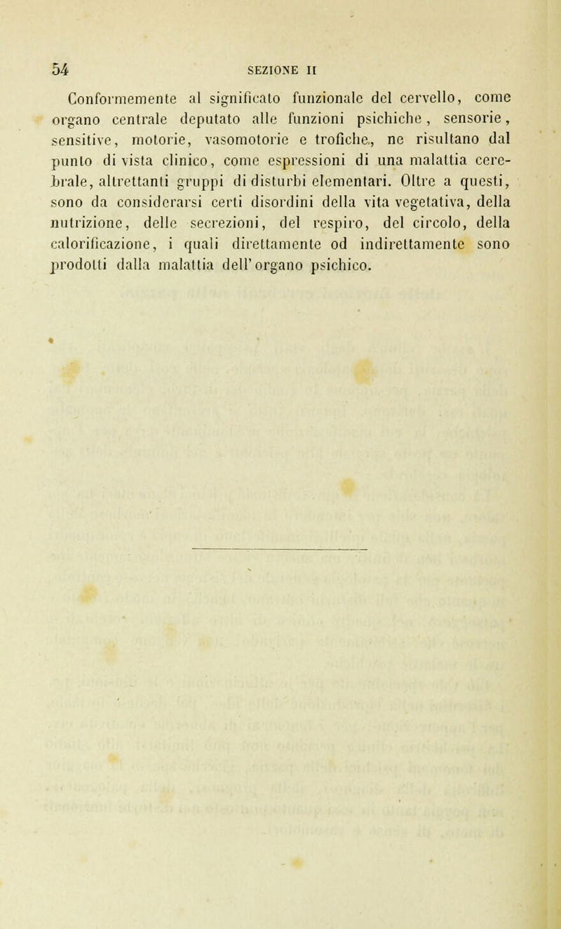 Conformemente al significato funzionale del cervello, come organo centrale deputato alle funzioni psichiche, sensorie, sensitive, motorie, vasomotorie e trofiche., ne risultano dal punto divista clinico, come espressioni di una malattia cerc- hiale, altrettanti gruppi di disturbi elementari. Oltre a questi, sono da considerarsi certi disordini della vita vegetativa, della nutrizione, dello secrezioni, del respiro, del circolo, della calorilicazione, i quali direttamente od indirettamente sono prodotti dalla malattia dell'organo psichico.