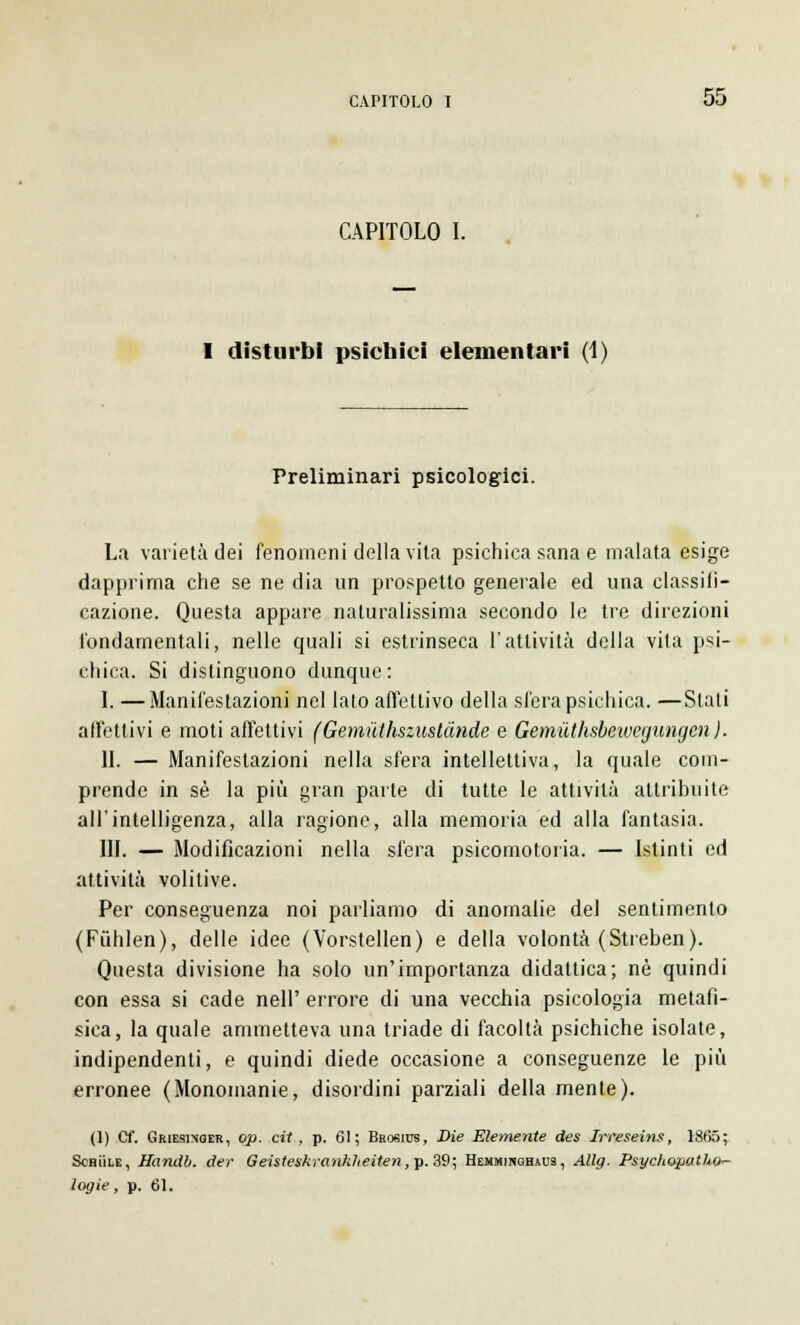 CAPITOLO I. I disturbi psichici elementari (1) Preliminari psicologici. La varietà dei fenomeni della vita psichica sana e malata esige dapprima che se ne dia un prospetto generale ed una classili— cazione. Questa appare naturalissima secondo le tre direzioni fondamentali, nelle quali si estrinseca l'attività della vita psi- chica. Si distinguono dunque: I. —Manifestazioni nel lato affettivo della sfera psichica. —Stali affettivi e moti affettivi (Gemuthszustànde e Gemuthsbeivegungen ). II. — Manifestazioni nella sfera intellettiva, la quale com- prende in sé la più gran parte di tutte le attività attribuite all'intelligenza, alla ragione, alla memoria ed alla fantasia. III. — Modificazioni nella sfera psicomotoria. — Istinti ed attività volitive. Per conseguenza noi parliamo di anomalie del sentimento (Fiihlen), delle idee (Vorstellen) e della volontà (Streben). Questa divisione ha solo un'importanza didattica; né quindi con essa si cade nell' errore di una vecchia psicologia metafi- sica, la quale ammetteva una triade di facoltà psichiche isolate, indipendenti, e quindi diede occasione a conseguenze le più erronee (Monomanie, disordini parziali della mente). (]) CT. Griesinoer, op. cit, p. 61; Brosius, Die Elemente des Irreseins, 1865; Schììle, Handb. der Geisteskranklteiten, p. 39; Hemmihghaus, Allg. Psychopatho^ logie, p. 61.