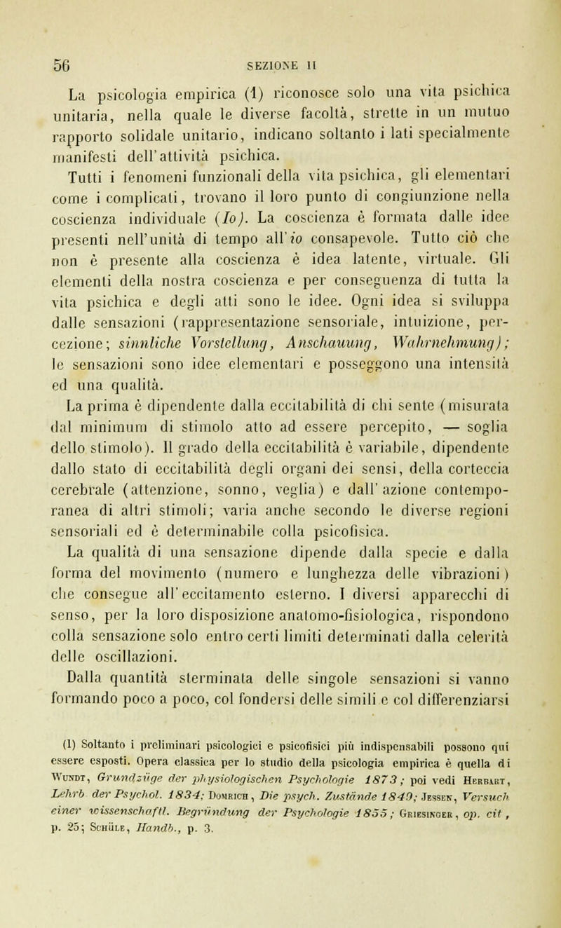 La psicologia empirica (1) riconosce solo una vita psichica unitaria, nella quale le diverse facoltà, strette in un mutuo rapporto solidale unitario, indicano soltanto i lati specialmente manifesti dell'attività psichica. Tutti i fenomeni funzionali della vita psichica, gli elementari come i complicati, trovano il loro punto di congiunzione nella coscienza individuale (Io). La coscienza è formata dalle idee presenti nell'unità di tempo all'io consapevole. Tutto ciò che non è presente alla coscienza è idea latente, virtuale. Gli elementi della nostra coscienza e per conseguenza di tutta la vita psichica e degli atti sono le idee. Ogni idea si sviluppa dalle sensazioni (rappresentazione sensoriale, intuizione, per- cezione; sinnliche Vorstellung, Anschauung, Wahrnehmung) ; le sensazioni sono idee elementari e posseggono una intensità ed una qualità. La prima è dipendente dalla eccitabilità di chi sente (misurata dal minimum di stimolo atto ad essere percepito, — soglia dello slimolo). Il grado della eccitabilità è variabile, dipendente dallo stato di eccitabilità degli organi dei sensi, della corteccia cerebrale (attenzione, sonno, veglia) e dall'azione contempo- ranea di altri stimoli; varia anche secondo le diverse regioni sensoriali ed è determinabile colla psicofisica. La qualità di una sensazione dipende dalla specie e dalla forma del movimento (numero e lunghezza delle vibrazioni) che consegue all'eccitamento esterno. I diversi apparecchi di senso, per la loro disposizione analomo-fìsiologica, rispondono colla sensazione solo entro certi limiti determinati dalla celerità delle oscillazioni. Dalla quantità sterminata delle singole sensazioni si vanno formando poco a poco, col fondersi delle simili e col differenziarsi (1) Soltanto i preliminari psicologici e psicofisici più indispensabili possono qui essere esposti. Opera classica per lo studio della psicologia empirica è quella di Wusdt, Grundziige der physiologischen Psychologie 1873; poi vedi Herbakt, Lehrb der Psychol. 1834; Doumicn , Die psych. Zustànde 1840; Jessek, Versiteli einer wissenschaftl. Begriindung der Psychologie 1855; Griesinger, op. cit, p. 25; Schììle, Handb., p. 3.