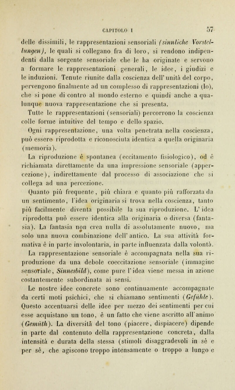 delle dissimili, le rappresentazioni sensoriali (sinnliche Vorslcl- lungen), le quali si collegano fra di loro, si rendono indipen- denti dalla sorgente sensoriale che le ha originate e servono a formare le rappresentazioni generali, le idee, i giudizi e le induzioni. Tenute riunite dalla coscienza dell'unità del corpo, pervengono finalmente ad un complesso di rappresentazioni (lo), che si pone di contro al mondo esterno e quindi anche a qua- lunque nuova rappresentazione che si presenta. Tutte le rappresentazioni (sensoriali) percorrono la coscienza colle l'orme intuitive del tempo e dello spazio. Ogni rappresentazione, una volta penetrata nella coscienza, può essere riprodotta e riconosciuta identica a quella originaria (memoria). La riproduzione è spontanea (eccitamento fisiologico), od è richiamata direttamente da una impressione sensoriale (apper- cezione), indirettamente dal processo di associazione che si collega ad una percezione. Quanto più frequente, più chiara e quanto più l'afforzata da un sentimento, l'idea originaria si trova nella coscienza, tanto più facilmente diventa possibile la sua riproduzione. L'idea riprodotta può essere identica alla originaria o diversa (fanta- sia). La fantasia non crea nulla di assolutamente nuovo, ma solo una nuova combinazione dell' antico. La sua attività for- mativa è in parte involontaria, in parte influenzala dalla volontà. La rappresentazione sensoriale è accompagnata nella sua ri- produzione da una debole coeccitazione sensoriale (immagine sensoriale, Sinnesbild), come pure l'idea viene messa in azione costantemente subordinata ai sensi. Le nostre idee concrete sono continuamente accompagnale da certi moti psichici, che si chiamano sentimenti (Gcfiihlc). Questo accentuarsi delle idee per mezzo dei sentimenti per cui esse acquistano un tono, è un fatto che viene ascritto all'animo (Gemulh). La diversità del tono (piacere, dispiacere) dipende in parte dal contenuto della rappresentazione concreta, dalla intensità e durata della stessa (stimoli disaggradevoli in sé e per sé, che agiscono troppo intensamente o troppo a lungo e