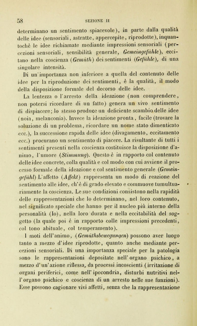 determinano un sentimento spiacevole), in parte dalla qualità delle idee (sensoriali, astratte, appercepile, riprodotte), inquan- tochè le idee richiamate mediante impressioni sensoriali (per- cezioni sensoriali, sensibilità generale, Gemeinge(ùhle), ecci- tano nella coscienza (Gemiith) dei sentimenti (Gefuhle), di una singolare intensità. Di un'importanza non inferiore a quella del contenuto delle idee per la riproduzione dei sentimenti, è la qualità, il modo della disposizione formale del decorso delle idee. La lentezza o l'arresto della ideazione (non comprendere, non potersi ricordare di un fatto) genera un vivo sentimento di dispiacere; lo stesso produce un deficiente scambio delle idee (noia, melanconia). Invece la ideazione pronta, facile (trovare la soluzione di un problema, ricordare un nome stato dimenticato ecc.), la successione rapida delle idee (divagamento, eccitamento ecc.) procurano un sentimento di piacere. La risultante di tutti i sentimenti presenti nella coscienza costituisce la disposizione d'a- nimo, l'umore (Slimmung). Questo è in rapporto col contenuto delle idee concrete, colla qualità e col modo con cui avviene il pro- cesso formale della ideazione e col sentimento generale (Gemein- ge(iihl) L'affetto (Affekl) rappresenta un modo di reazione del sentimento alle idee, ch'è di grado elevato e commuove tumultua- riamente la coscienza. Le sue condizioni consistono nella rapidità delle rappresentazioni che lo determinano, nel loro contenuto, nel significato speciale che hanno per il nucleo più interno della personalità (Io), nella loro durala e nella eccitabilità del sog- getto (la quale poi è in rapporto colle impressioni precedenti, col tono abituale, col temperamento). 1 moti dell'animo, (GemiUhsbewegunqen) possono aver luogo tanto a mezzo d'idee riprodotte, quanto anche mediante per- cezioni sensoriali. Di una importanza speciale per la patologia sono le rappresentazioni depositate nelP organo psichico, a mezzo d'un'azione riflessa, da processi incoscienti (irritazione di organi periferici, come nell'ipocondria, disturbi nutritivi nel- l'organo psichico e coscienza di un arresto nelle sue funzioni). Esse possono cagionare vivi affetti, senza che la rappresentazione