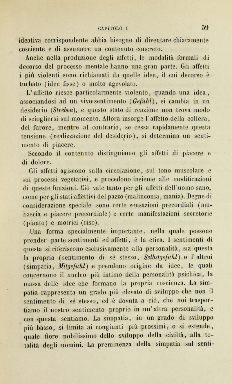 ideativa corrispondente abbia bisogno di diventare chiaramente cosciente e di assumere un contenuto concreto. Anche nella produzione degli affetti, le modalità formali di decorso del processo mentale hanno una gran parte. Gli affetti i più violenti sono richiamati da quelle idee, il cui decorso è turbato (idee fìsse) o molto agevolato. L'affetto riesce particolarmente violento, quando una idea, associandosi ad un vivo sentimento (Gefùhl), si cambia in un desiderio (Streben), e questo stalo di reazione non trova modo di sciogliersi sul momento. Allora insorge l'affetto della collera, del furore, mentre al contrario, se cessa rapidamente questa tensione (realizzazione del desiderio), si determina un senti- mento di piacere. Secondo il contenuto distinguiamo gli affetti di piacere e di dolore. Gli affetti agiscono sulla circolazione, sul tono muscolare e sui processi vegetativi, e procedono insieme alle modificazioni di queste funzioni. Ciò vale tanto per gli affetti dell'uomo sano, come per gli stati affettivi del pazzo (malinconia, mania). Degne di considerazione speciale sono certe sensazioni precordiali (am- bascia e piacere precordiale) e certe manifestazioni secretorie (pianto) e motrici (riso). Una forma specialmente importante, nella quale possono prender parte sentimenti ed affetti, è la etica. I sentimenti di questa si riferiscono esclusivamente alla personalità, sia questa la propria (sentimento di sé stesso, Selbstgefùhl) o l'altrui (simpatia, Mitgefùhl) e prendono origine da idee, le quali concernono il nucleo più inlimo della personalità psichica, la massa delle idee che formano la propria coscienza. La sim- patia rappresenta un grado più elevato di sviluppo che non il sentimento di sé stesso, ed è dovuta a ciò, che noi traspor- tiamo il nostro sentimento proprio in un' altra personalità, e con questa sentiamo. La simpatia, in un grado di sviluppo più basso, si limita ai congiunti più prossimi, o si estende, quale fiore nobilissimo dello sviluppo della civiltà, alla to- talità degli uomini. La preminenza della simpatia sul senti-