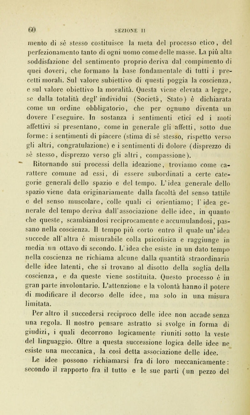 mento di sé stesso costituisce la mela del processo etico, del perfezionamento tanto di ogni uomo come delle masse. La più alla soddisfazione del sentimento proprio deriva dal compimento di quei doveri, che formano la base fondamentale di tutti i pre- cetti morali. Sul valore subiettivo di questi poggia la coscienza, e sul valore obiettivo la moralità. Questa viene elevata a legge, se dalla totalità degl'individui (Società, Stato) è dichiarala come un ordine obbligatorio, che per ognuno diventa un dovere l'eseguire. In sostanza i sentimenti elici ed i moti affettivi si presentano, come in generale gli affetti, sotto due forme: i sentimenti di piacere (slima di sé stesso, rispetto verso gli altri, congratulazione) e i sentimenti di dolore (disprezzo di sé stesso, disprezzo verso gli altri, compassione). Ritornando sui processi della ideazione, troviamo come ca- rattere comune ad essi, di essere subordinati a certe cate- gorie generali dello spazio e del tempo. L'idea generale dello spazio viene data originariamente dalla facoltà del senso tattile e del senso muscolare, colle quali ci orientiamo; l'idea ge- nerale del lempo deriva dall'associazione delle idee, in quanto che queste, scambiandosi reciprocamente e accumulandosi, pas- sano nella coscienza. Il lempo più corto entro il quale un' idea succede all'altra è misurabile colla psicofisica e raggiunge in media un ottavo di secondo. L'idea che esiste in un dato lempo nella coscienza ne richiama alcune dalla quantità straordinaria delle idee latenti, che si trovano al disotto della soglia della coscienza, e da queste viene sostituita. Questo processo è in gran parte involontario. L'attenzione e la volontà hanno il potere di modificare il decorso delle idee, ma solo in una misura limitata. Per altro il succedersi reciproco delle idee non accade senza una regola. Il nostro pensare astratto si svolge in forma di giudizi, i quali decorrono logicamente riuniti sotto la vesle del linguaggio. Oltre a questa successione logica delle idee ne esiste una meccanica, la cosi detta associazione delle idee. Le idee possono richiamarsi fra di loro meccanicamente: secondo il rapporto fra il lutto e le sue parti (un pezzo del