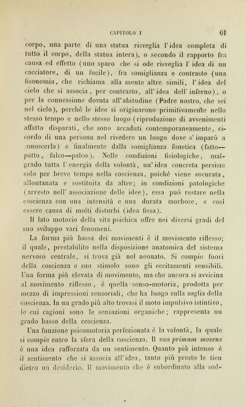 corpo, una parte di una statua risveglia l'idea completa di tutto il corpo, della statua intera), o secondo il rapporto fra causa ed effetto (uno sparo che si ode risveglia 1' idea di un cacciatore, di un lucile), fra somiglianza e contrasto (una tìsonomia, che richiama alla mente altre simili, l'idea del cielo che si associa, per contrasto, all'idea dell'inferno), o per la connessione dovuta all'abitudine (Padre nostro, che sei nel cielo), perchè le idee si originarono primitivamente nello stesso tempo e nello stesso luogo (riproduzione di avvenimenti affatto disparati, che sono accaduti contemporaneamente, ri- cordo di una persona nel rivedere un luogo dove s'imparò a .onoscerla) e finalmente dalla somiglianza fonetica (fatto— patto, falco—palco). Nelle condizioni fisiologiche, mal- grado tutta l'energia della volontà, un'idea concreta persiste solo per breve tempo nella coscienza, poiché viene oscurala, allontanata e sostituita da altre; in condizioni patologiche (arresto nell'associazione delle idee), essa può restare nella coscienza con una intensità e una durata morbose, e cosi essere causa di molti disturbi (idea fissa). II lato motorio della vita psichica offre nei diversi gradi del suo sviluppo vari fenomeni. La forma più bassa dei movimenti è il movimento riflesso; il quale, prestabilito nella disposizione anatomica del sistema nervoso centrale, si trova già nel neonato. Si compie fuori della coscienza e suo stimolo sono gli eccitamenti sensibili. Una forma più elevata di movimento, ma che ancora si avvicina al movimento riflesso , è quella senso-motoria, prodotta per mezzo di impressioni sensoriali, che ha luogo sulla soglia della coscienza. In un grado più alto trovasi il moto impulsivo istintivo, le cui cagioni sono le sensazioni organiche; rappresenta un grado basso della coscienza. Ina funzione psicomotoria perfezionata è la volontà, la quale si compie entro la sfera della coscienza. Il suo primum movens è una idea rafforzata da un sentimento. Quanto più intenso è il sentimento che si associa all'idea, tanto più presto le tien dietro un desiderio. Il movimento che è subordinalo alla sod-