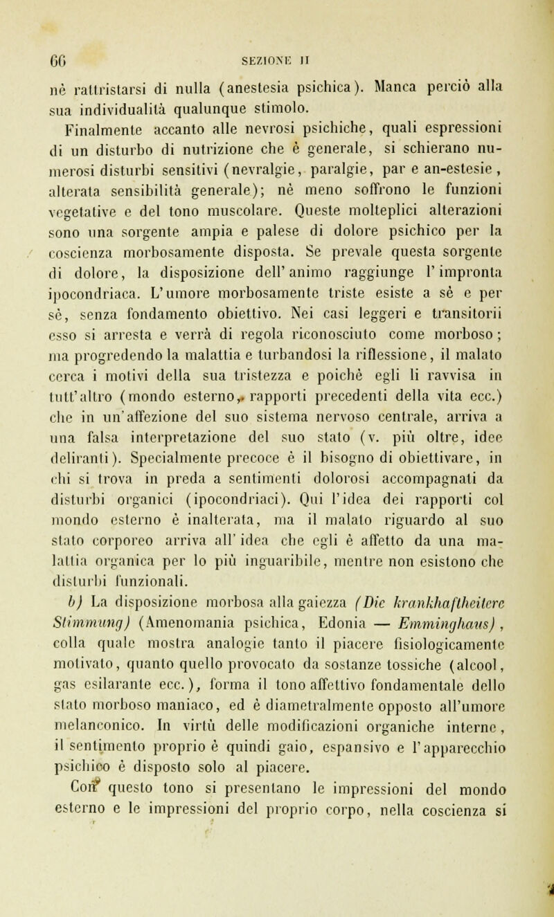 né rattristarsi di nulla (anestesia psichica). Manca perciò alla sua individualità qualunque stimolo. Finalmente accanto alle nevrosi psichiche, quali espressioni di un disturbo di nutrizione che è generale, si schierano nu- merosi disturbi sensitivi (nevralgie, paralgie, par e an-estesie , alterata sensibilità generale); né meno soffrono le funzioni vegetative e del tono muscolare. Queste molteplici alterazioni sono una sorgente ampia e palese di dolore psichico per la coscienza morbosamente disposta. Se prevale questa sorgente di dolore, la disposizione dell'animo raggiunge l'impronta ipocondriaca. L'umore morbosamente triste esiste a sé e per sé, senza fondamento obiettivo. Nei casi leggeri e transitori! esso si arresta e verrà di regola riconosciuto come morboso ; ma progredendo la malattia e turbandosi la riflessione, il malato cerca i motivi della sua tristezza e poiché egli li ravvisa in tutt'altro (mondo esterno,, rapporti precedenti della vita ecc.) che in unaffezione del suo sistema nervoso centrale, arriva a una falsa interpretazione del suo stato (v. più oltre, idee, deliranti). Specialmente precoce è il bisogno di obiettivare, in chi si trova in preda a sentimenti dolorosi accompagnati da disturbi organici (ipocondriaci). Qui l'idea dei rapporti col mondo esterno è inalterata, ma il malato riguardo al suo stato corporeo arriva all' idea che egli è affetto da una ma- lattia organica per lo più inguaribile, mentre non esistono che disturbi funzionali. b) La disposizione morbosa alla gaiezza (Die krankhaftheitere Stimmung) (Amenomania psichica, Edonia — Emminghaus) , colla quale mostra analogie tanto il piacere fisiologicamente motivato, quanto quello provocato da sostanze tossiche (alcool, gas esilarante ecc.), forma il tono affettivo fondamentale dello stato morboso maniaco, ed è diametralmente opposto all'umore melanconico. In virtù delle modificazioni organiche interne, il sentimento proprio è quindi gaio, espansivo e l'apparecchio psichico è disposto solo al piacere. Coir questo tono si presentano le impressioni del mondo esterno e le impressioni del proprio corpo, nella coscienza si