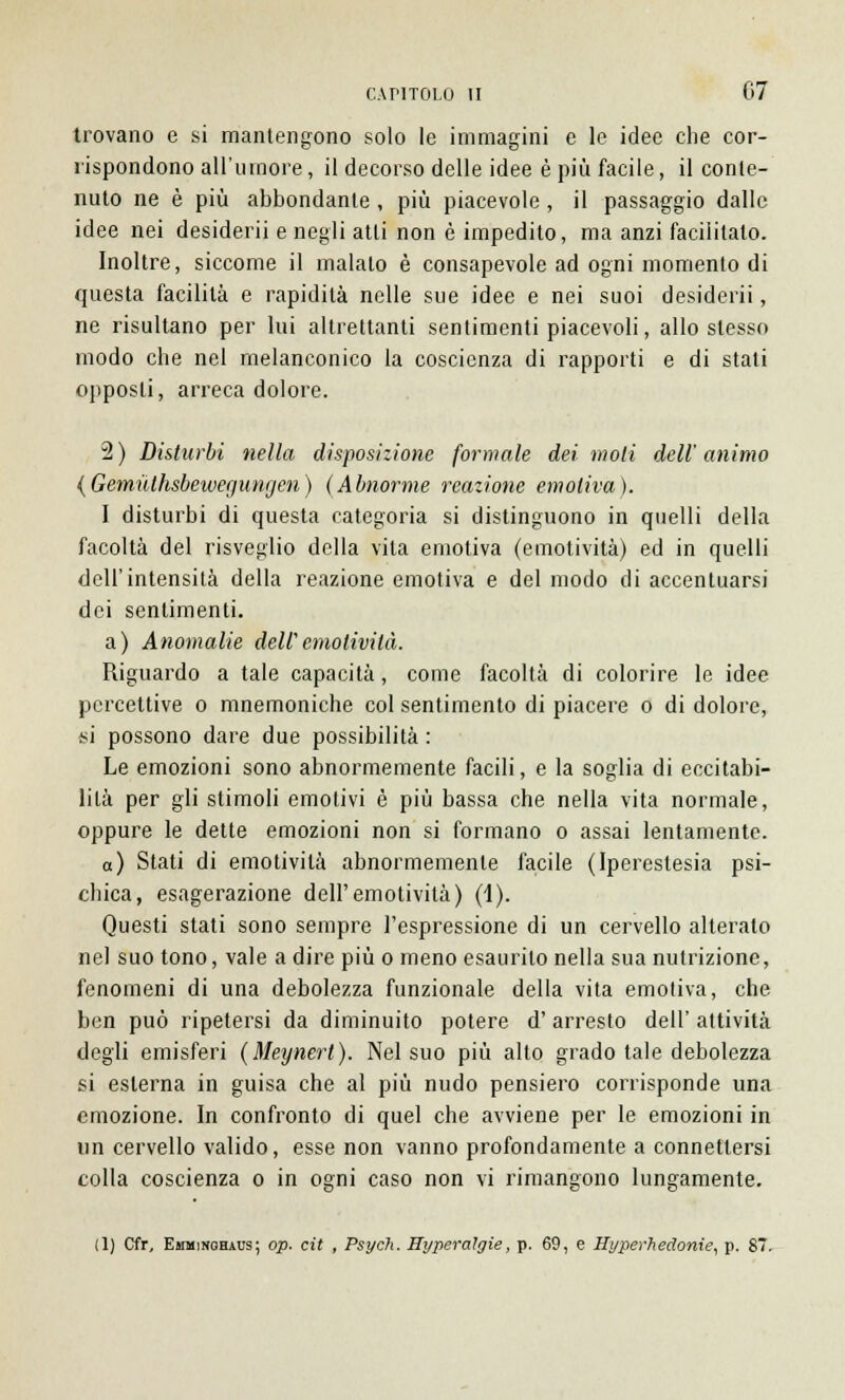 trovano e si mantengono solo le immagini e le idee che cor- rispondono all'umore, il decorso delle idee è più facile, il conte- nuto ne è più abbondante, più piacevole, il passaggio dalle idee nei desiderii e negli atti non è impedito, ma anzi facilitato. Inoltre, siccome il malato è consapevole ad ogni momento di questa facilità e rapidità nelle sue idee e nei suoi desiderii, ne risultano per lui altrettanti sentimenti piacevoli, allo stesso modo che nel melanconico la coscienza di rapporti e di stati opposti, arreca dolore. 2) Disturbi nella disposizione formale dei moli dell'animo {GemiUhsbewegungen) (Abnorme reazione emotiva). I disturbi di questa categoria si distinguono in quelli della facoltà del risveglio della vita emotiva (emotività) ed in quelli dell'intensità della reazione emotiva e del modo di accentuarsi dei sentimenti. a) Anomalie dell'emotività. Riguardo a tale capacità , come facoltà di colorire le idee percettive o mnemoniche col sentimento di piacere o di dolore, si possono dare due possibilità : Le emozioni sono abnormemente facili, e la soglia di eccitabi- lità per gli stimoli emotivi è più bassa che nella vita normale, oppure le dette emozioni non si formano o assai lentamente. a) Stati di emotività abnormemente facile (Iperestesia psi- chica, esagerazione dell'emotività) (1). Questi stati sono sempre l'espressione di un cervello alterato nel suo tono, vale a dire più o meno esaurito nella sua nutrizione, fenomeni di una debolezza funzionale della vita emotiva, che ben può ripetersi da diminuito potere d'arresto dell' attività degli emisferi (Meynert). Nel suo più alto grado tale debolezza si esterna in guisa che al più nudo pensiero corrisponde una emozione. In confronto di quel che avviene per le emozioni in un cervello valido, esse non vanno profondamente a connettersi colla coscienza o in ogni caso non vi rimangono lungamente. (1) Cfr, Emminghaus; op. cit , Psych. Byperaìgie, p. 69, e Hyperhedonie, p. 87.