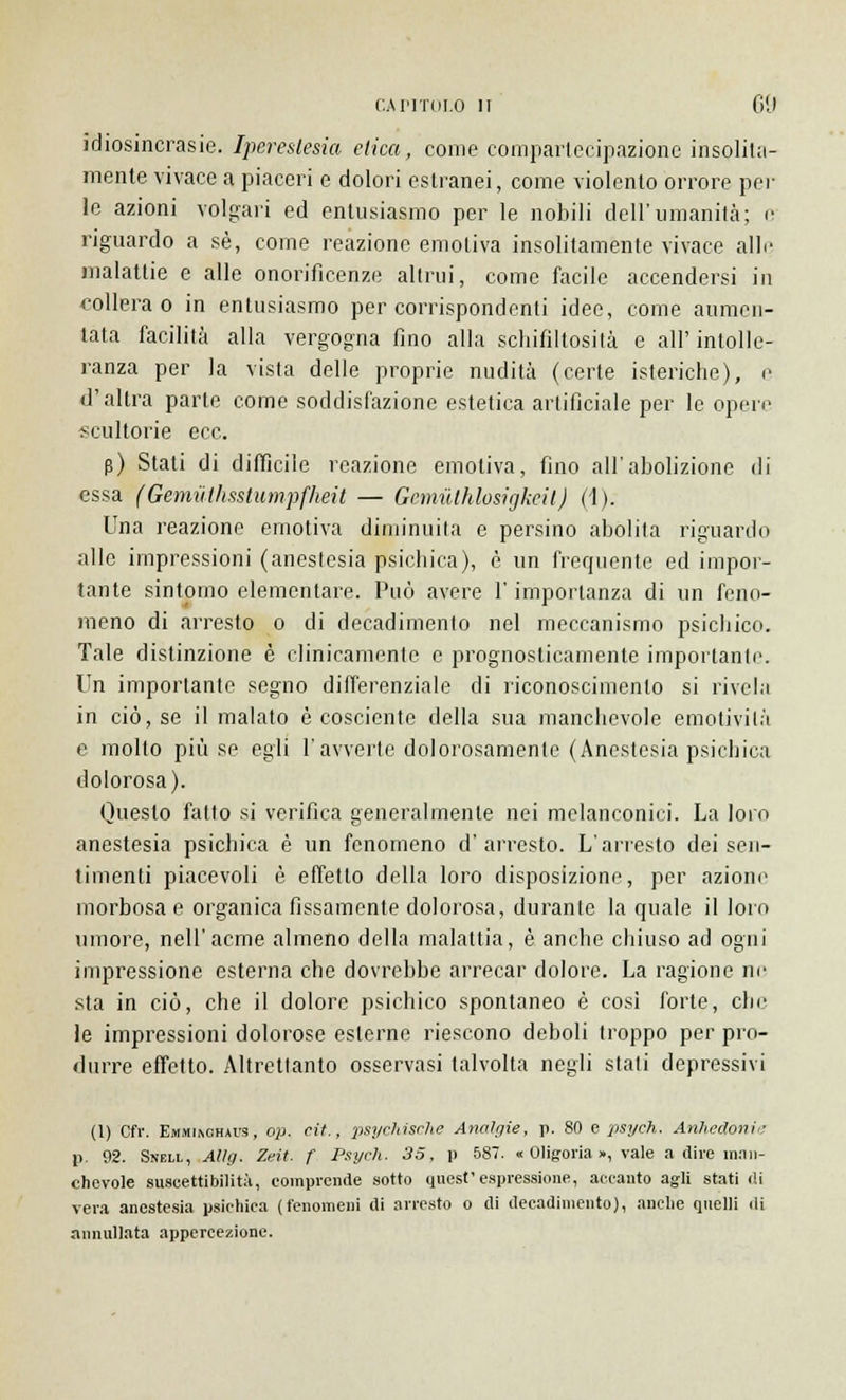 idiosincrasie. Iperestesia elica, come compartecipazione insolita- mente vivace a piaceri e dolori estranei, come violento orrore pel- le azioni volgari ed entusiasmo per le nobili dell'umanità; e riguardo a sé, come reazione emotiva insolitamente vivace alle malattie e alle onorificenze alimi, come facile accendersi in collera o in entusiasmo per corrispondenti idee, come aumen- tata facilità alla vergogna fino alla schifiltosità e all'intolle- ranza per la vista delle proprie nudità (certe isteriche), e d'altra parte come soddisfazione estetica artificiale per le opere scultorie ecc. p) Stati di difficile reazione emotiva, fino all'abolizione di essa (Gemuthsstumpfheit — Gemùthlosigkeit) (4). Una reazione emotiva diminuita e persino abolita riguardo alle impressioni (anestesia psichica), è un frequente ed impor- tante sintomo elementare. Può avere l'importanza di un feno- meno di arresto o di decadimento nel meccanismo psichico. Tale distinzione è clinicamente e prognosticamente importante. Un importante segno differenziale di riconoscimento si rivela in ciò, se il malato è cosciente della sua manchevole emotività e molto più se egli l'avverte dolorosamente (Anestesia psichica dolorosa). Onesto fatto si verifica generalmente nei melanconici. La loro anestesia psichica è un fenomeno d'arresto. L'arresto dei sen- timenti piacevoli è effetto della loro disposizione, per azione morbosa e organica fissamente dolorosa, durante la quale il loro umore, nell'acme almeno della malattia, è anche chiuso ad ogni impressione esterna che dovrebbe arrecar dolore. La ragione ne sta in ciò, che il dolore psichico spontaneo è così forte, che le impressioni dolorose esterne riescono deboli troppo per pro- durre effetto. Altrettanto osservasi talvolta negli stati depressivi (1) Cfr. Emmiuchaus, o;j. cit., psychisrhe Analgie, p. 80 e psych. Anhedonin p. 92. Shell, Aììg. Zeit. f Psych. 35, p 587. « Oligoria », vale a dire man- chevole suscettibilità, comprende sotto quest'espressione, accanto agli stati di vera anestesia psichica (fenomeni di arresto o di decadimento), anche quelli di annullata appercezione.