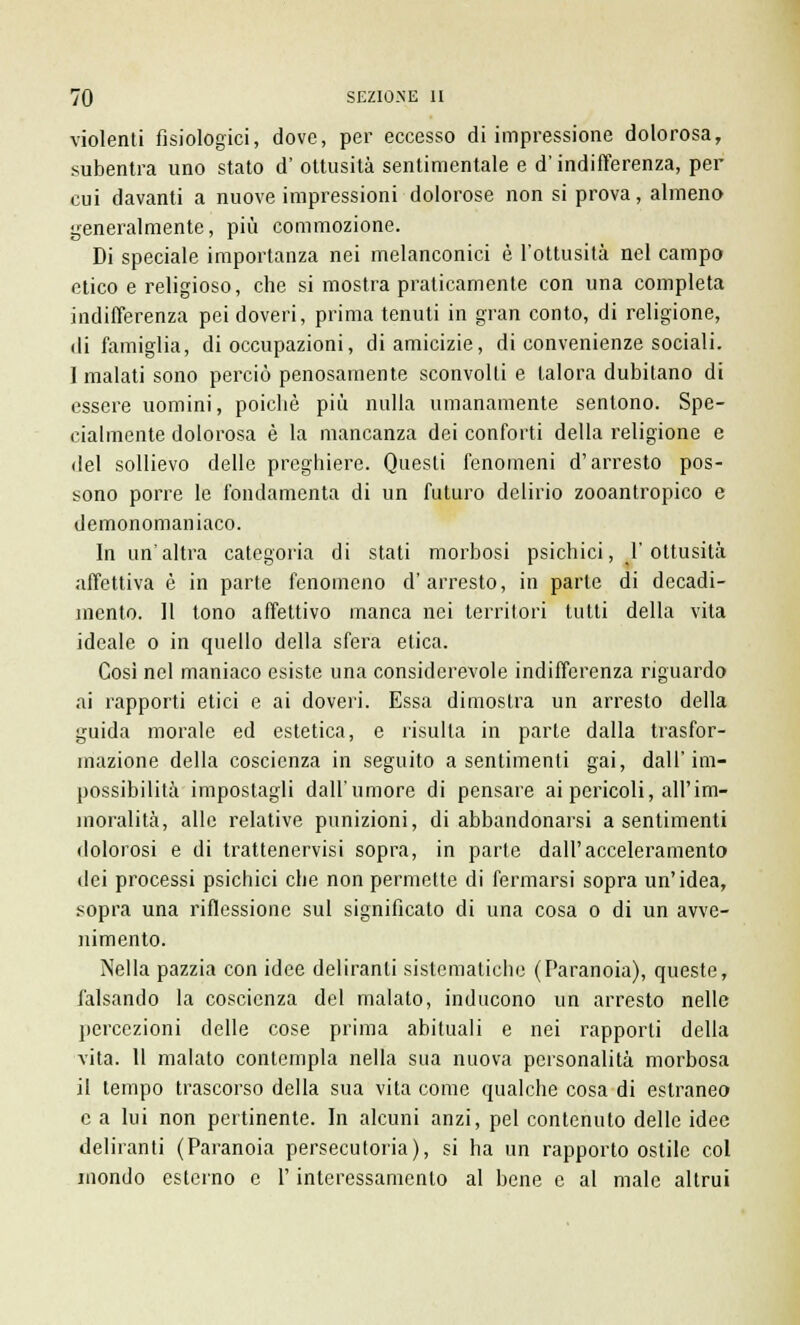 violenti fisiologici, dove, per eccesso di impressione dolorosa, subentra uno stato d' ottusità sentimentale e d'indifferenza, per cui davanti a nuove impressioni dolorose non si prova, almeno generalmente, più commozione. Di speciale importanza nei melanconici è l'ottusità nel campo etico e religioso, che si mostra praticamente con una completa indifferenza pei doveri, prima tenuti in gran conto, di religione, di famiglia, di occupazioni, di amicizie, di convenienze sociali. I malati sono perciò penosamente sconvolti e talora dubitano di essere uomini, poiché più nulla umanamente sentono. Spe- cialmente dolorosa è la mancanza dei conforti della religione e del sollievo delle preghiere. Questi fenomeni d'arresto pos- sono porre le fondamenta di un futuro delirio zooantropico e demonomaniaco. In un'altra categoria di stati morbosi psichici, l'ottusità affettiva è in parte fenomeno d'arresto, in parte di decadi- mento. Il tono affettivo manca nei territori tutti della vita ideale o in quello della sfera etica. Così nel maniaco esiste una considerevole indifferenza riguardo ai rapporti etici e ai doveri. Essa dimostra un arresto della guida morale ed estetica, e risulla in parte dalla trasfor- mazione della coscienza in seguito a sentimenti gai, dall'im- possibilità impostagli dall'umore di pensare ai pericoli, all'im- moralità, alle relative punizioni, di abbandonarsi a sentimenti dolorosi e di trattenervisi sopra, in parte dall'acceleramento dei processi psichici che non permette di fermarsi sopra un'idea, sopra una riflessione sul significato di una cosa o di un avve- nimento. Nella pazzia con idee deliranti sistematiche (Paranoia), queste, falsando la coscienza del malato, inducono un arresto nelle percezioni delle cose prima abituali e nei rapporti della vita. 11 malato contempla nella sua nuova personalità morbosa il tempo trascorso della sua vita come qualche cosa di estraneo e a lui non pertinente. In alcuni anzi, pel contenuto delle idee deliranti (Paranoia persecutoria), si ha un rapporto ostile col inondo esterno e l'interessamento al bene e al male altrui