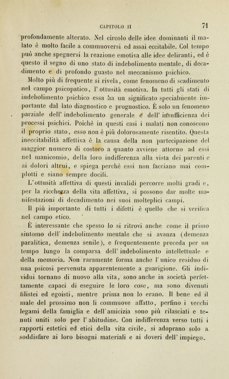 profondamente alterato. Nel circolo delle idee dominanti il ma- lato è molto facile a commuoversi ed assai eccitabile. Col tempo può anche spegnersi la reazione emotiva alle idee deliranti, ed è questo il segno di uno stato di indebolimento mentale, di deca- dimento e di profondo guasto nel meccanismo psichico. Molto più di frequente si rivela, come fenomeno di scadimento nel campo psicopatico, l'ottusità emotiva. In tutti gli stati di indebolimento psichico essa ha un significato specialmente im- portante dal lato diagnostico e prognostico. È solo un fenomeno parziale dell' indebolimento generale e dell' insufficienza dei processi psichici. Poiché in questi casi i malati non conoscono il proprio stato, esso non è più dolorosamente risentito. Questa ineccitabilità affettiva è la causa della non partecipazione del maggior numero di costoro a quanto avviene attorno ad essi nel manicomio, della loro indifferenza alla vista dei parenti e ai dolori altrui, e spiega perchè essi non facciano inai com- plotti e siano sempre docili. L'ottusità affettiva di questi invalidi percorre molti gradi e, per la ricchezza della vita affettiva, si possono dar molte ma- nifestazioni di decadimento nei suoi molteplici campi. Il più importante di tutti i difetti è quello che si verifica nel campo etico. E interessante che spesso lo si ritrovi anche come il primo sintomo dell'indebolimento mentale che si avanza (demenza paralitica, demenza senile), e frequentemente preceda per mi tempo lungo la comparsa dell' indebolimento intellettuale e della memoria. Non raramente forma anche l'unico residuo di una psicosi pervenuta apparentemente a guarigione. Gli indi- vidui tornano di nuovo alla vita, sono anche in società perfet- tamente capaci di eseguile le loro cose, ma sono divenuti filistei ed egoisti, mentre prima non lo erano. Il bene ed il male del prossimo non li commuove affatto, perfino i vecchi legami della famiglia e dell'amicizia sono più rilasciati e te- nuti uniti solo per I' abitudine. Con indifferenza verso tutti i rapporti estetici ed etici della vita civile, si adoprano solo a soddisfare ai loro bisogni materiali e ai doveri dell' impiego.