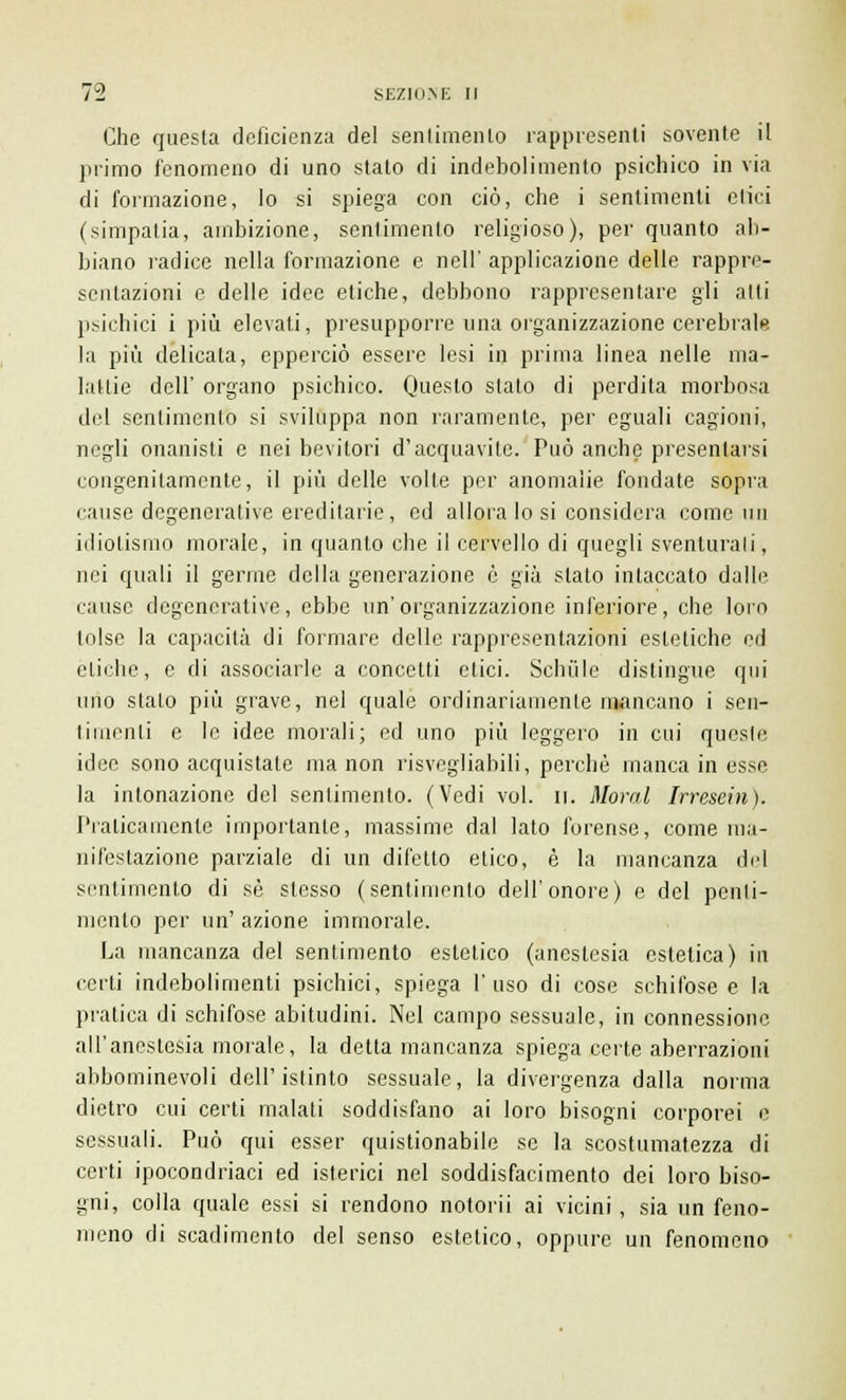 Che questa deficienza del sentimento rappresenti sovente il primo fenomeno di uno stato di indebolimento psichico in via di formazione, lo si spiega con ciò, che i sentimenti etici (simpatia, ambizione, sentimento religioso), per quanto ab- biano radice nella formazione e nell' applicazione delle rappre- sentazioni e delle idee etiche, debbono rappresentare gli atti psichici i più elevati, presupporre una organizzazione cerebrale la più delicata, epperciò essere lesi in prima linea nelle ma- lattie dell' organo psichico. Questo stato di perdita morbosa del sentimento si sviluppa non raramente, per eguali cagioni, negli onanisti e nei bevitori d'acquavite. Può anche presentarsi congenitamente, il più delle volte per anomalie fondate sopra cause degenerative ereditarie, ed allora lo si considera come un idiotismo morale, in quanto che il cervello di quegli sventurati, nei quali il germe della generazione è già stato intaccato dalle cause degenerative, ebbe un'organizzazione inferiore, che loro tolse la capacità di formare delle rappresentazioni estetiche ed etiche, e di associarle a concetti etici. Sehiile distingue qui imo stalo più grave, nel quale ordinariamente mancano i sen- timenti e le idee morali; ed uno più leggero in cui queste idee sono acquistate ma non risvegliagli, perchè manca in esse la intonazione del sentimento. (Vedi voi. li. Moral Irresein). Praticamente importante, massime dal lato forense, come ma- nifestazione parziale di un difetto etico, è la mancanza del sentimento di sé slesso (sentimento dell'onore) e del penti- mento per un' azione immorale. La mancanza del sentimento esletico (anestesia estetica) in certi indebolimenti psichici, spiega l'uso di cose schifose e la pratica di schifose abitudini. Nel campo sessuale, in connessione all'anestesia morale, la detta mancanza spiega certe aberrazioni abbominevoli dell'istinto sessuale, la divergenza dalla norma dietro cui certi malati soddisfano ai loro bisogni corporei e sessuali. Può qui esser quistionabile se la scostumatezza di certi ipocondriaci ed isterici nel soddisfacimento dei loro biso- gni, colla quale essi si rendono notorii ai vicini, sia un feno- meno di scadimento del senso estetico, oppure un fenomeno