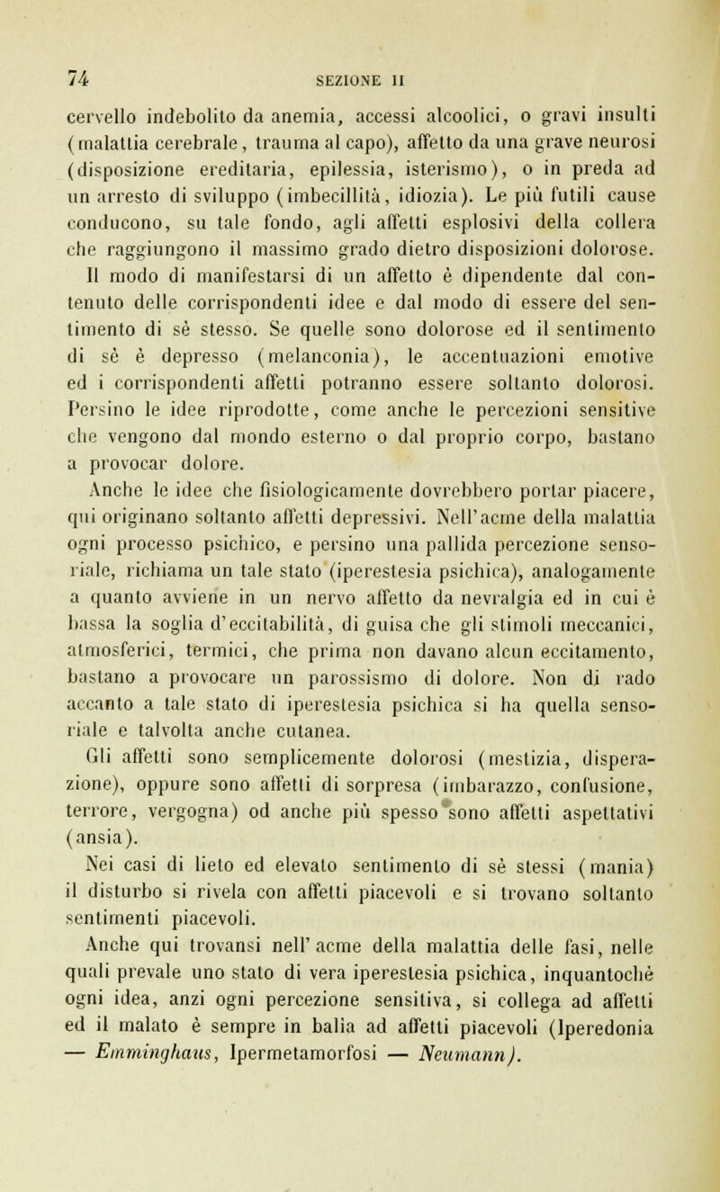 cervello indebolito da anemia, accessi alcoolici, o gravi insulti (malattia cerebrale, trauma al capo), affetto da una grave neurosi (disposizione ereditaria, epilessia, isterismo), o in preda ad un arresto di sviluppo (imbecillità, idiozia). Le più futili cause conducono, su tale fondo, agli affetti esplosivi della collera che raggiungono il massimo grado dietro disposizioni dolorose. Il modo di manifestarsi di un affetto è dipendente dal con- tenuto delle corrispondenti idee e dal modo di essere del sen- timento di sé stesso. Se quelle sono dolorose ed il sentimento di sé è depresso (melanconia), le accentuazioni emotive ed i corrispondenti affetti potranno essere soltanto dolorosi. Persino le idee riprodotte, come anche le percezioni sensitive che vengono dal mondo esterno o dal proprio corpo, bastano a provocar dolore. Anche le idee che fisiologicamente dovrebbero portar piacere, qui originano soltanto affetti depressivi. Nell'acme della malattia ogni processo psichico, e persino una pallida percezione senso- riale, richiama un tale stato (iperestesia psichica), analogamente a quanto avviene in un nervo affetto da nevralgia ed in cui è bassa la soglia d'eccitabilità, di guisa che gli stimoli meccanici, atmosferici, termici, che prima non davano alcun eccitamento, bastano a provocare un parossismo di dolore. Non di rado accanto a tale stato di iperestesia psichica si ha quella senso- riale e talvolta anche cutanea. Gli affetti sono semplicemente dolorosi (mestizia, dispera- zione), oppure sono affetti di sorpresa (imbarazzo, confusione, terrore, vergogna) od anche più spesso*sono affetti aspettativi (ansia). Nei casi di lieto ed elevato sentimento di sé stessi (mania) il disturbo si rivela con affetti piacevoli e si trovano soltanto sentimenti piacevoli. Anche qui trovansi nell'acme della malattia delle fasi, nelle quali prevale uno stato di vera iperestesia psichica, inquantochè ogni idea, anzi ogni percezione sensitiva, si collega ad affetti ed il malato è sempre in balìa ad affetti piacevoli (lperedonia — Emniinghmis, Ipermetamorfosi — Neumann).