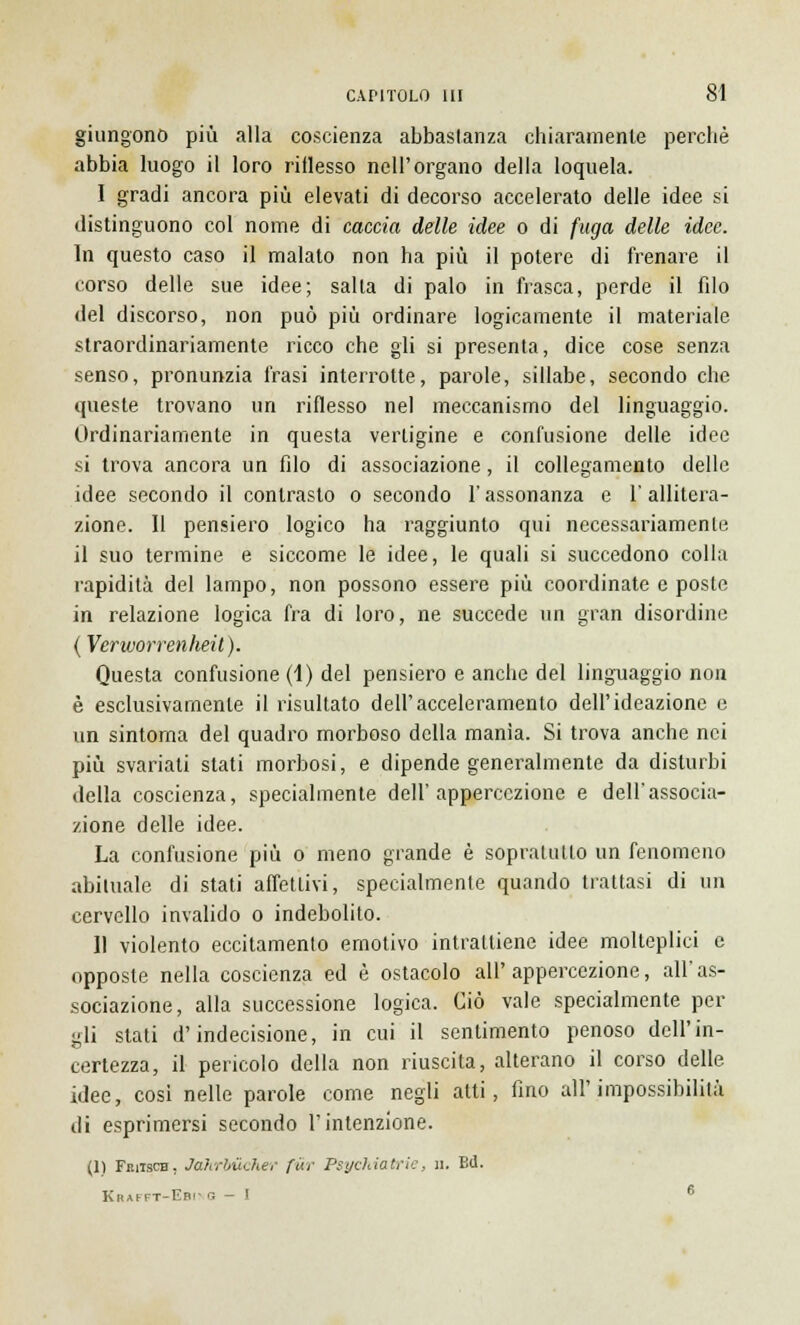 giungono più alla coscienza abbastanza chiaramente perchè abbia luogo il loro riflesso nell'organo della loquela. I gradi ancora più elevati di decorso accelerato delle idee si distinguono col nome di caccia delle idee o di fuga delle idee. In questo caso il malato non ha più il potere di frenare il corso delle sue idee; salta di palo in frasca, perde il filo del discorso, non può più ordinare logicamente il materiale straordinariamente ricco che gli si presenta, dice cose senza senso, pronunzia frasi interrotte, parole, sillabe, secondo che queste trovano un riflesso nel meccanismo del linguaggio. Ordinariamente in questa vertigine e confusione delle idee si trova ancora un filo di associazione, il collegamento delle idee secondo il contrasto o secondo l'assonanza e l'allitera- zione. Il pensiero logico ha raggiunto qui necessariamenle il suo termine e siccome le idee, le quali si succedono colla rapidità del lampo, non possono essere più coordinate e poste in relazione logica fra di loro, ne succede un gran disordine (Verworrenheit). Questa confusione (1) del pensiero e anche del linguaggio non è esclusivamente il risultato dell'acceleramento dell'ideazione e un sintoma del quadro morboso della manìa. Si trova anche nei più svariati stati morbosi, e dipende generalmente da disturbi della coscienza, specialmente dell'appercezione e dell'associa- zione delle idee. La confusione più o meno grande è sopralullo un fenomeno abituale di stati affettivi, specialmente quando trattasi di un cervello invalido o indebolito. II violento eccitamento emotivo intrattiene idee molteplici e opposte nella coscienza ed è ostacolo all'appercezione, all'as- sociazione, alla successione logica. Ciò vale specialmente per gli stati d'indecisione, in cui il sentimento penoso dell'in- certezza, il pencolo della non riuscita, alterano il corso delle idee, cosi nelle parole come negli alti, fino all'impossibilità di esprimersi secondo l'intenzione. (1) Fkusch, Jahrbùcher fwr Psichiatrie, n. Bd. Krafft-Ebing - I 6