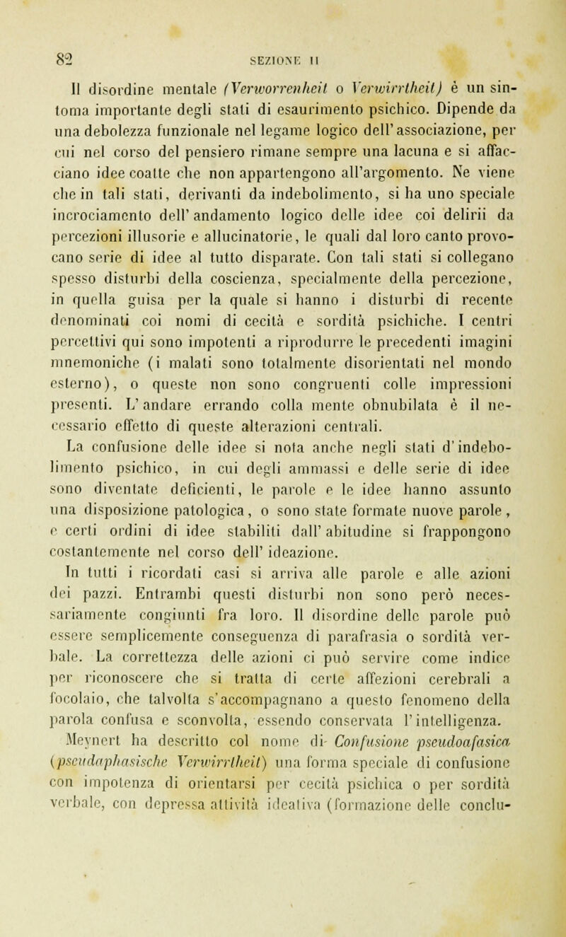 II disordine mentale (Verivorrenhcit o Yerwirrtheil) è un sin- tonia importante degli stati di esaurimento psichico. Dipende da una debolezza funzionale nel legame logico dell'associazione, per cui nel corso del pensiero rimane sempre una lacuna e si affac- ciano idee coalte che non appartengono all'argomento. Ne viene che in tali stati, derivanti da indebolimento, si ha uno speciale incrociamento dell' andamento logico delle idee coi delirii da percezioni illusorie e allucinatorie, le quali dal loro canto provo- cano serie di idee al tutto disparate. Con tali stati si collegano spesso disturbi della coscienza, specialmente della percezione, in quella guisa per la quale si hanno i disturbi di recente denominati coi nomi di cecità e sordità psichiche. I centri percettivi qui sono impotenti a riprodurre le precedenti imagini mnemoniche (i malati sono totalmente disorientati nel mondo esterno), o queste non sono congruenti colle impressioni presenti. L'andare errando colla mente obnubilata è il ne- cessario effetto di queste alterazioni centrali. La confusione delle idee si nota anche negli slati d'indebo- limento psichico, in cui degli ammassi e delle serie di idee sono diventate deficienti, le parole e le idee hanno assunto una disposizione patologica, o sono state formate nuove parole, e certi ordini di idee stabiliti dall'abitudine si frappongono costantemente nel corso dell' ideazione. In tutti i ricordati casi si arriva alle parole e alle azioni dei pazzi. Entrambi questi disturbi non sono però neces- sariamente congiunti fra loro. Il disordine delle parole può essere semplicemente conseguenza di parafrasia o sordità ver- bale. La correttezza delle azioni ci può servire come indice per riconoscere che si tratta di certe affezioni cerebrali a focolaio, che talvolta s'accompagnano a questo fenomeno della parola confusa e sconvolta, essendo conservata l'intelligenza. Meynert ha descritto col nome di- Confusione pseudoafasica (pscndaphasische Vcrwhrlhcil) una forma speciale di confusione con impotenza di orientarsi per cecità psichica o per sordità verbale, con depressa attivila ideativa (formazione delle conclu-