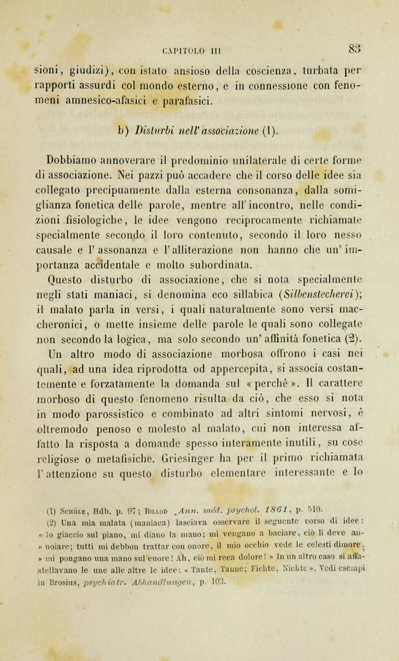 sioni, giudizi), con islato ansioso della coscienza, turbata per rapporti assurdi col mondo esterno, e in connessione con feno- meni amnesico-afasici e parafasici. b) Disturbi neW associazione (1). Dobbiamo annoverare il predominio unilaterale di certe forme di associazione. Nei pazzi può accadere che il corso delle idee sia collegato precipuamente dalla esterna consonanza, dalla somi- glianza fonetica delle parole, mentre all'incontro, nelle condi- zioni fisiologiche, le idee vengono reciprocamente richiamale specialmente secondo il loro contenuto, secondo il loro nesso causale e l'assonanza e Falliterazione non hanno che un'im- portanza accidentale e molto subordinata. Questo disturbo di associazione, che si nota specialmente negli stali maniaci, si denomina eco sillabica (Silbenstecherei); il malato parla in versi, i quali naturalmente sono versi mac- cheronici, o mette insieme delle parole le quali sono collegate non secondo la logica, ma solo secondo un' affinità fonetica (2). Un altro modo di associazione morbosa offrono i casi nei quali, ad una idea riprodotta od appercepita, si associa costan- temente e forzatamente la domanda sul «perchè». Il carattere morboso di questo fenomeno risulta da ciò, che esso si nota in modo parossistico e combinato ad altri sintomi nervosi, è oltremodo penoso e molesto al malato, cui non interessa af- fatto la risposta a domande spesso interamente inutili, su cose religiose o metafisiche. Griesinger ha per il primo richiamata T attenzione su questo disturbo elementare interessante e lo (1) Schììle, Hdb. p. 97; Billod KAnn. méd. psychol. 1861, p. 510. (2) Una mia malata (maniaca) lasciava osservare il seguente corso di idee: « lo giaccio sul piano, mi diano la mano; mi vengano a baciare, ciò li deve an- noiare; tutti midebbon trattar con onore, il mio occhio vede le celesti dimore. » mi pongano una mano sul cuore ! Ah, ciò mi reca dolore ! » In un altro caso si affa- stellavano le une alle altre le idee: « Tante, Tanne; Fichte, Xichtc». Vedi esempi in Brosius, psychiatr. Abhandlungen, p. 103.