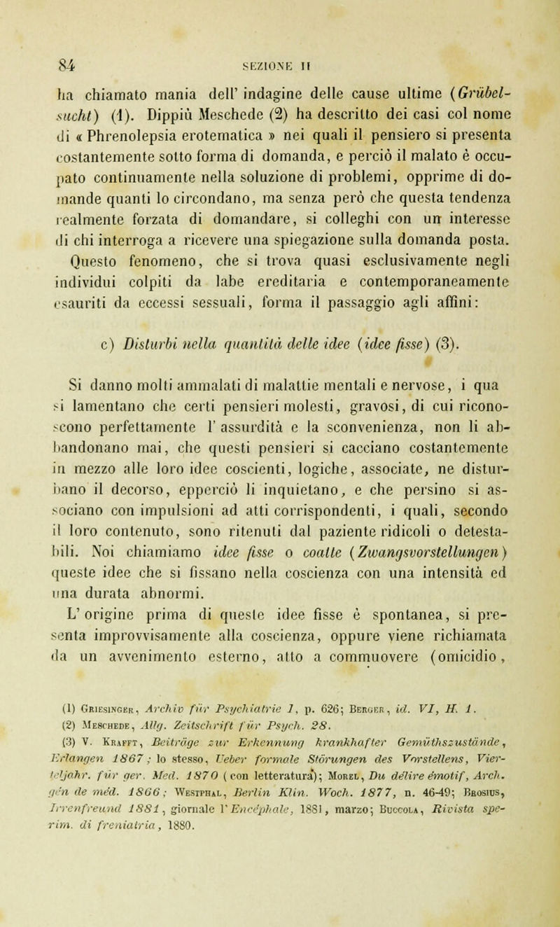 ha chiamato mania dell' indagine delle cause ultime (Grilbel- suoht) (1). Dippiù Meschede (2) ha descritto dei casi col nome di « Phrenolepsia erotematica » nei quali il pensiero si presenta costantemente sotto forma di domanda, e perciò il malato è occu- pato continuamente nella soluzione di problemi, opprime di do- mande quanti lo circondano, ma senza però che questa tendenza lealmente forzata di domandare, si colleghi con urr interesse di chi interroga a ricevere una spiegazione sulla domanda posta. Questo fenomeno, che si trova quasi esclusivamente negli individui colpiti da labe ereditaria e contemporaneamente esauriti da eccessi sessuali, forma il passaggio agli affini: e) Disturbi nella quantità delle idee (idee fisse) (3). Si danno molti ammalati di malattie mentali e nervose, i qua si lamentano che certi pensieri molesti, gravosi, di cui ricono- scono perfettamente 1' assurdità e la sconvenienza, non li ab- bandonano mai, che questi pensieri si cacciano costantemente in mezzo alle loro idee coscienti, logiche, associate, ne distur- bano il decorso, eppcrciò li inquietano, e che persino si as- sociano con impulsioni ad atti corrispondenti, i quali, secondo il loro contenuto, sono ritenuti dal paziente ridicoli o detesta- bili. Noi chiamiamo idee fisse o coatte (Zwangsvorstellungen) queste idee che si fissano nella coscienza con una intensità ed una durata abnormi. L'origine prima di queste idee fisse è spontanea, si pre- senta improvvisamente alla coscienza, oppure viene richiamata <Ia un avvenimento esterno, atto a commuovere (omicidio, (1) Griesinger, Ardivo fiir Psychiatrie J, p. 626; Berger, id. VI, H. 1. (2) Meschede, Allg. Zeitschrift fiir Psych. 28. (3) V. Krafft, Beitràge ew Erkennung krankhafter Gemùthszustànde, Erlangen 1867 ; lo stesso, Veber formale Stórungen des Vmstellens, Vier- teljahr. fiir ger. Med. 1870 (con letteratura); Morel, Du delire émotif, Ardi. ge'n de méd. 1866; Westphal, Berlin Klin. Woch. 1877, n. 4649; Bbosius, Irrenfreiqnd 1881, giornale VErtcéphale, ISSI, marzo; Buccola, Rivista spe- rmi, di freniatria, 1880.
