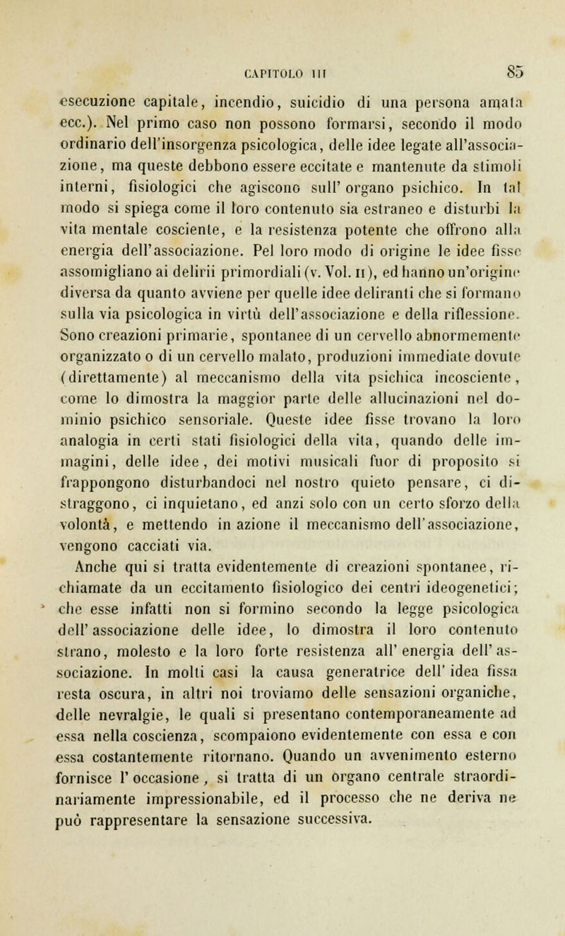 esecuzione capitale, incendio, suicidio di una persona amata ecc.). Nel primo caso non possono formarsi, secondo il modo ordinario dell'insorgenza psicologica, delle idee legate all'associa- zione, ma queste debbono essere eccitate e mantenute da slimoli interni, fisiologici che agiscono sull'organo psichico. In tal modo si spiega come il loro contenuto sia estraneo e disturbi la vita mentale cosciente, e la resistenza potente che offrono alla energia dell'associazione. Pel loro modo di origine le idee fìsse assomigliano ai delirii primordiali (v. Voi. n), ed hanno un'origine diversa da quanto avviene per quelle idee deliranti che si formano sulla via psicologica in virtù dell'associazione e della riflessione. Sono creazioni primarie, spontanee di un cervello abnormemenle organizzato o di un cervello malato, produzioni immediate dovute (direttamente) al meccanismo della vita psichica incosciente, come lo dimostra la maggior parte delle allucinazioni nel do- minio psichico sensoriale. Queste idee fisse trovano la loro analogia in certi stati fisiologici della vita, quando delle im- magini, delle idee, dei motivi musicali fuor di proposito si frappongono disturbandoci nel nostro quieto pensare, ci di- straggono, ci inquietano, ed anzi solo con un certo sforzo della volontà, e mettendo inazione il meccanismo dell'associazione, vengono cacciati via. Anche qui si tratta evidentemente di creazioni spontanee, ri- chiamate da un eccitamento fisiologico dei centri ideogenetici; che esse infatti non si formino secondo la legge psicologica dell'associazione delle idee, lo dimostra il loro contenuto strano, molesto e la loro forte resistenza all'energia dell'as- sociazione. In molti casi la causa generatrice dell' idea fissa resta oscura, in altri noi troviamo delle sensazioni organiche, delle nevralgie, le quali si presentano contemporaneamente ad essa nella coscienza, scompaiono evidentemente con essa e con essa costantemente ritornano. Quando un avvenimento esterno fornisce V occasione, si tratta di un organo centrale straordi- nariamente impressionabile, ed il processo che ne deriva ne può rappresentare la sensazione successiva.