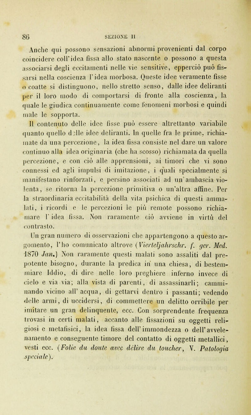 Anche qui possono sensazioni abnormi provenienti dal corpo coincidere coli'idea fissa allo stato nascente o possono a questa associarsi degli eccitamenti nelle vie sensitive, epperciò può fis- sarsi nella coscienza l'idea morbosa. Queste idee veramente fisse o coatte si distinguono, nello stretto senso, dalle idee deliranti per il loro modo di comportarsi di fronte alla coscienza, la quale le giudica continuamente come fenomeni morbosi e quindi male le sopporta. Il contenuto delle idee fisse può essere altrettanto variabile quanto quello d:lle idee deliranti. In quelle fra le prime, richia- mate da una percezione, la idea fissa consiste nel dare un valore continuo alla idea originaria (che ha scosso) richiamata da quella percezione, e con ciò alle apprensioni, ai timori che vi sono connessi ed agli impulsi di imitazione, i quali specialmente si manifestano rinforzati, e persino associati ad un'ambascia vio- lenta, se ritorna la percezione primitiva o un'altra affine. Per la straordinaria eccitabilità della vita psichica di questi amma- lati, i ricordi e le percezioni le più remote possono richia- mare l'idea fissa. Non raramente ciò avviene in virtù del contrasto. Un gran numero di osservazioni che appartengono a questo ar- gomento, l'ho comunicato altrove (Vierleljahrschr. f. ger. Med. 1870 Jan.) Non raramente questi malati sono assaliti dal pre- potente bisogno, durante la predica ih una chiesa, di bestem- miare Iddio, di dire nelle loro preghiere inferno invece di cielo e via via; alla vista di parenti, di assassinarli; cammi- nando vicino all'acqua, di gettarvi dentro i passanti; vedendo delle armi, di uccidersi, di commettere un delitto orribile per imitare un gran delinquente, ecc. Con sorprendente frequenza trovasi in certi maiali, accanto alle fissazioni su oggetti reli- giosi e metafisici, la idea fissa dell'immondezza o dell'avvele- namento e conseguente timore del contatto di oggetti metallici, vesti ecc. (Folle du doule avec delire du toucher, V. Patologia speciale).