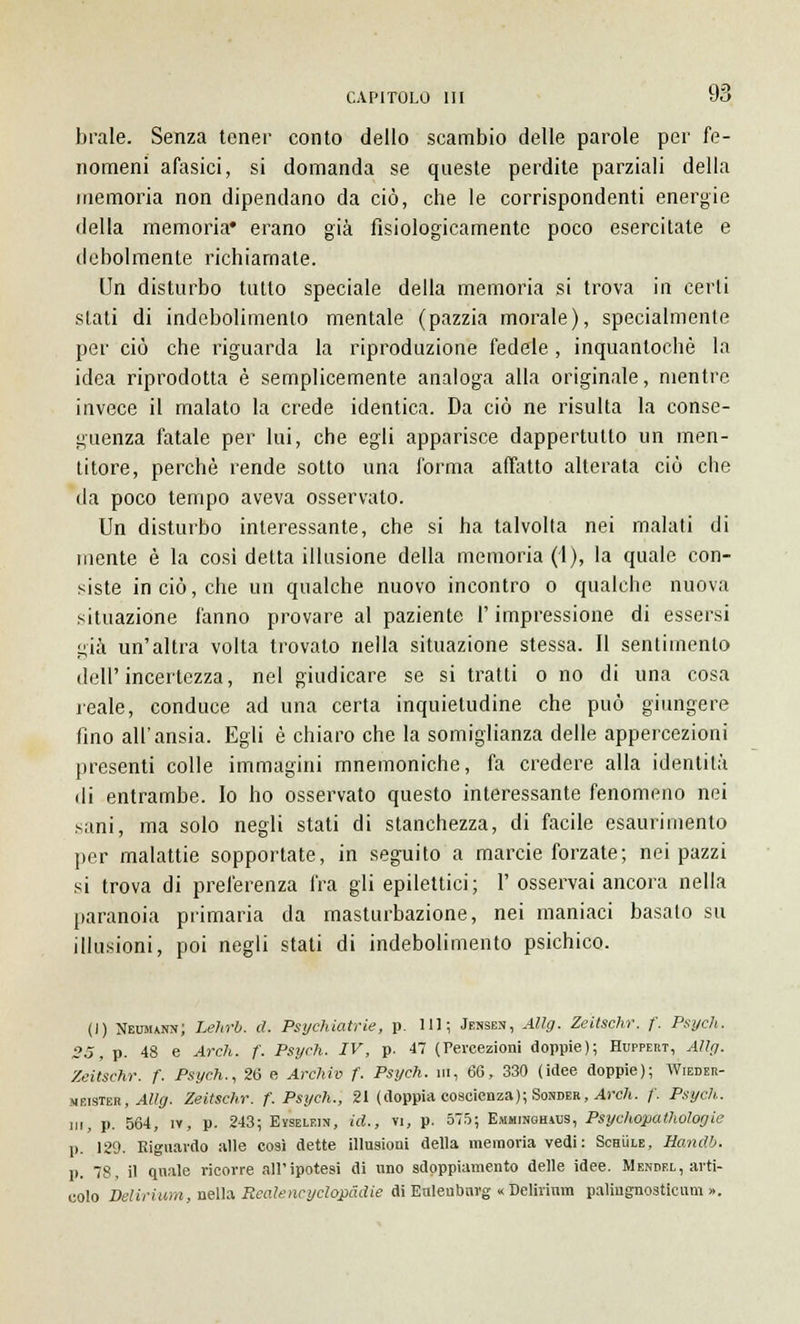 brale. Senza tener conto dello scambio delle parole per fe- nomeni afasici, si domanda se queste perdite parziali della memoria non dipendano da ciò, che le corrispondenti energie della memoria* erano già fisiologicamente poco esercitate e debolmente richiamate. Un disturbo tutto speciale della memoria si trova in certi stati di indebolimento mentale (pazzia morale), specialmente per ciò che riguarda la riproduzione fedele, inquantochè la idea riprodotta è semplicemente analoga alla originale, mentre invece il malato la crede identica. Da ciò ne risulta la conse- guenza fatale per lui, che egli apparisce dappertutto un men- titore, perchè rende sotto una forma affatto alterata ciò che da poco tempo aveva osservato. Un disturbo interessante, che si ha talvolta nei malati di niente è la così detta illusione della memoria (1), la quale con- siste in ciò, che un qualche nuovo incontro o qualche nuova situazione fanno provare al paziente l'impressione di essersi già un'altra volta trovato nella situazione stessa. Il sentimento dell'incertezza, nel giudicare se si tratti o no di una cosa reale, conduce ad una certa inquietudine che può giungere fino all'ansia. Egli è chiaro che la somiglianza delle appercezioni presenti colle immagini mnemoniche, fa credere alla identità di entrambe. Io ho osservato questo interessante fenomeno nei sani, ma solo negli stati di stanchezza, di facile esaurimento per malattie sopportate, in seguito a marcie forzate; nei pazzi si trova di preferenza fra gli epilettici; 1' osservai ancora nella paranoia primaria da masturbazione, nei maniaci basalo su illusioni, poi negli stati di indebolimento psichico. (1) Neumann; Lehrb. d. Psichiatrie, p. IH; Jensen, Allg. Zeitschr. /'. Psych. 25, p. 48 e Ardi. f. Psych. IV, p. 47 (Percezioni doppie); Huppert, Allg. Zeitschr. f. Psych., 26 e Archiv f. Psych. ut, 66, 330 (idee doppie); Wieder- meisteb, Allg. Zeitschr. f. Psych., 21 (doppia coscienza); Sonder, Arch. f. Psych. in, p. 564, iy, p. 243; Eyselein, id., vi, p. 575; Emhinohsus, Psychopathologie p. 129. Riguardo alle co9i dette illusioni della memoria vedi: Schììle, Handb. p. 78, il quale ricorre all'ipotesi di uno sdoppiamento delle idee. Mendel, arti- colo Delirium, nella Reatencyclopàdie di Enlenbnrg « Delirium palingnosticum ».