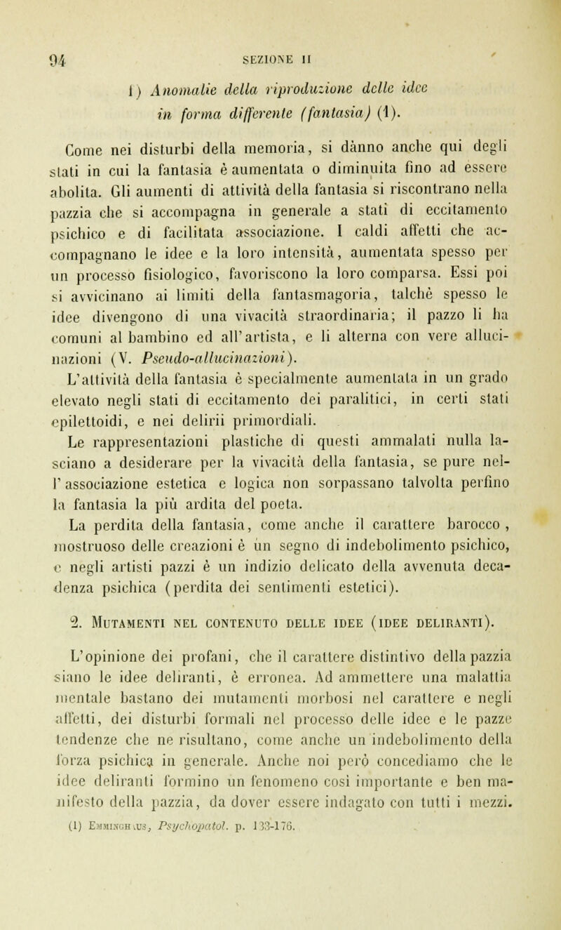 1) Anomalie della riproduzione delle idee in forma differente (fantasia) (1). Come nei disturbi della memoria, si danno anche qui degli slati in cui la fantasia è aumentata o diminuita fino ad essere abolita. Gli aumenti di attività della fantasia si riscontrano nella pazzia che si accompagna in generale a stati di eccitamento psichico e di facilitata associazione. I caldi affetti che ac- compagnano le idee e la loro intensità, aumentata spesso per un processo fisiologico, favoriscono la loro comparsa. Essi poi si avvicinano ai limiti della fantasmagoria, talché spesso le idee divengono di una vivacità straordinaria; il pazzo li ha comuni al bambino ed all'artista, e li alterna con vere alluci- nazioni (V. Pseudo-allucinazioni). L'attività della fantasia è specialmente aumentala in un grado elevato negli stati di eccitamento dei paralitici, in certi stati ppilettoidi, e nei delirii primordiali. Le rappresentazioni plastiche di questi ammalati nulla la- sciano a desiderare per la vivacità della fantasia, se pure nel- 1' associazione esletica e logica non sorpassano talvolta perfino la fantasia la più ardila del poeta. La perdila della fantasia, come anche il carattere barocco , mostruoso delle creazioni è un segno di indebolimento psichico, e negli artisti pazzi è un indizio delicato della avvenuta deca- denza psichica (perdita dei sentimenti estetici). 2. Mutamenti nel contenuto delle idee (idee deliranti). L'opinione dei profani, che il carattere distintivo della pazzia siano le idee deliranti, è erronea. Ad ammettere una malattia mentale bastano dei mutamenti morbosi nel carattere e negli all'etti, dei disturbi formali nel processo delle idee e le pazze tendenze che ne risultano, come anche un indebolimento della forza psichica in generale. Anche noi però concediamo che le idee deliranti formino un fenomeno cosi importante e ben ma- nifesto della pazzia, da dover essere indagato con tutti i mezzi. (1) Emmiwghics, Psychopatol. p. 133-176.